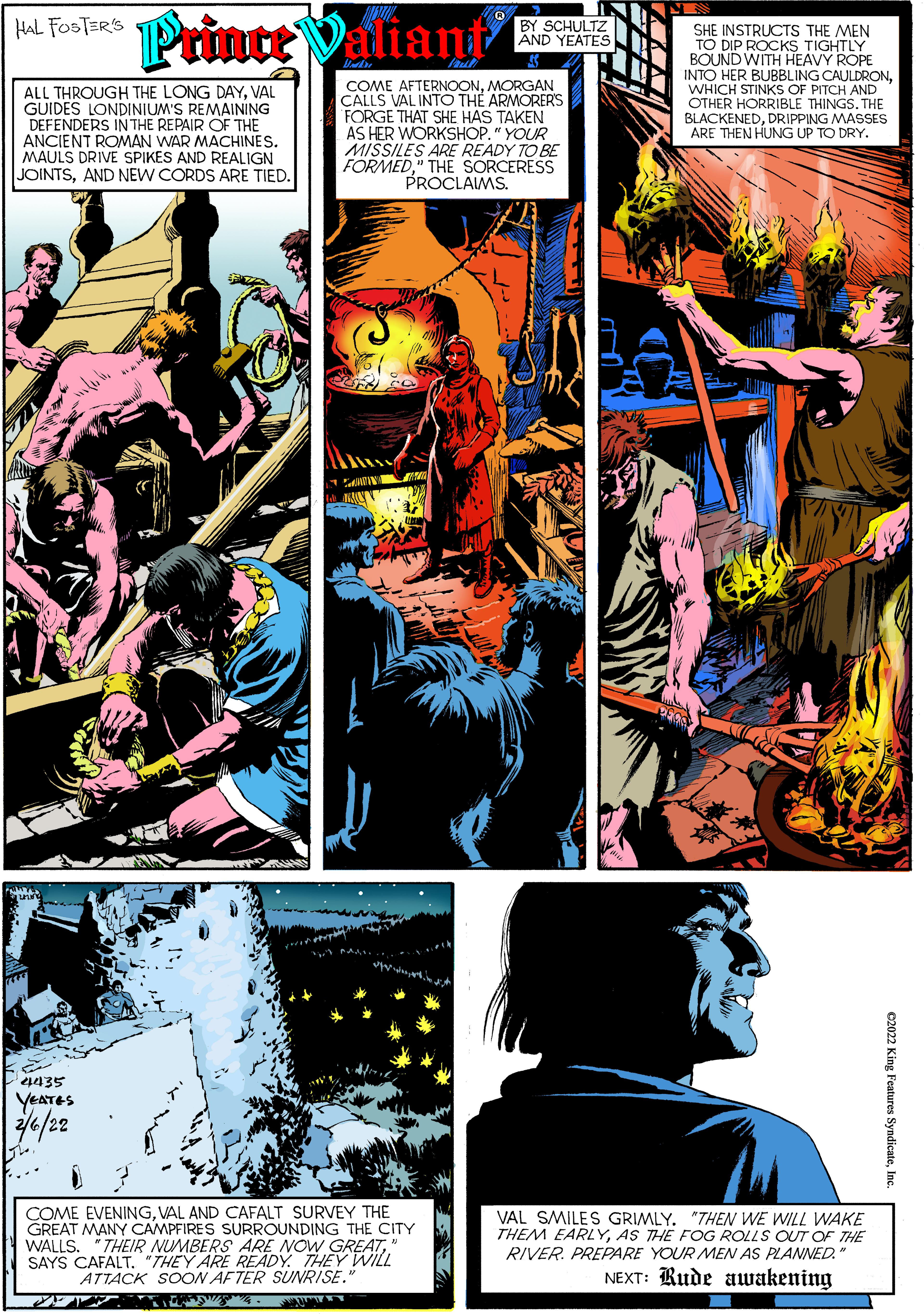 Creative arts OCR: Prince Valiant HAL FOSTER'S BY SCHULTZ AND YEATES ALL THROUGH THE LONG DAYVAL GUIDES LONDINIUM'S REMAINING DEFENDERS IN THE REPAIR OF THE ANCIENT ROMAN WAR MACHINES. MAULS DRIVE SPIKES AND REALIGN JOINTSAND NEW CORDS ARE TIED. COME AFTERNOONMORGAN CALLS VAL INTO THE ARMORERS FORGE THAT SHE HAS TAKEN AS HER WORKSHOP." YOUR MISSILES ARE READY TO BE FORMED" THE SORCERESS PROCLAIMS. SHE INSTRUCTS THE MEN TO DIP ROCKS TIGHTLY BOUND WITH HEAVY ROPE INTO HER BUBBLING CAULDRONWHICH STINKS OF PITCH AND OTHER HORRIBLE THINGS. THE BLACKENEDDRIPPING MASSES ARE THEN HUNG UP TO DRY. SErte. YEATES e/22 COME EVENINGVAL AND CAFALT SURVEY THE GREAT MANY CAMPFIRES SURROUNDING THE CITY WALLS. "THEIR NUMBERS ARE NOW GREA7" SAYS CAFALT. "THEY ARE READY. THEY WILL ATTACK SOON AFTER SUNRISE. VAL SMILES GRIMLY. "THEN WE WILL WAKE THEM EARLYAS THE FOG ROLLS OUT OF THE RIVER. PREPARE YOUR MEN AS PLANNED." NEXT: Rude awakening C2022 King Features SyndicateIne Prince Valiant HAL FOSTER'S BY SCHULTZ AND YEATES ALL THROUGH THE LONG DAYVAL GUIDES LONDINIUM'S REMAINING DEFENDERS IN THE REPAIR OF THE ANCIENT ROMAN WAR MACHINES. MAULS DRIVE SPIKES AND REALIGN JOINTSAND NEW CORDS ARE TIED. COME AFTERNOONMORGAN CALLS VAL INTO THE ARMORERS FORGE THAT SHE HAS TAKEN AS HER WORKSHOP." YOUR MISSILES ARE READY TO BE FORMED" THE SORCERESS PROCLAIMS. SHE INSTRUCTS THE MEN TO DIP ROCKS TIGHTLY BOUND WITH HEAVY ROPE INTO HER BUBBLING CAULDRONWHICH STINKS OF PITCH AND OTHER HORRIBLE THINGS. THE BLACKENEDDRIPPING MASSES ARE THEN HUNG UP TO DRY. SErte. YEATES e/22 COME EVENINGVAL AND CAFALT SURVEY THE GREAT MANY CAMPFIRES SURROUNDING THE CITY WALLS. "THEIR NUMBERS ARE NOW GREA7" SAYS CAFALT. "THEY ARE READY. THEY WILL ATTACK SOON AFTER SUNRISE. VAL SMILES GRIMLY. "THEN WE WILL WAKE THEM EARLYAS THE FOG ROLLS OUT OF THE RIVER. PREPARE YOUR MEN AS PLANNED." NEXT: Rude awakening C2022 King Features Syndicate