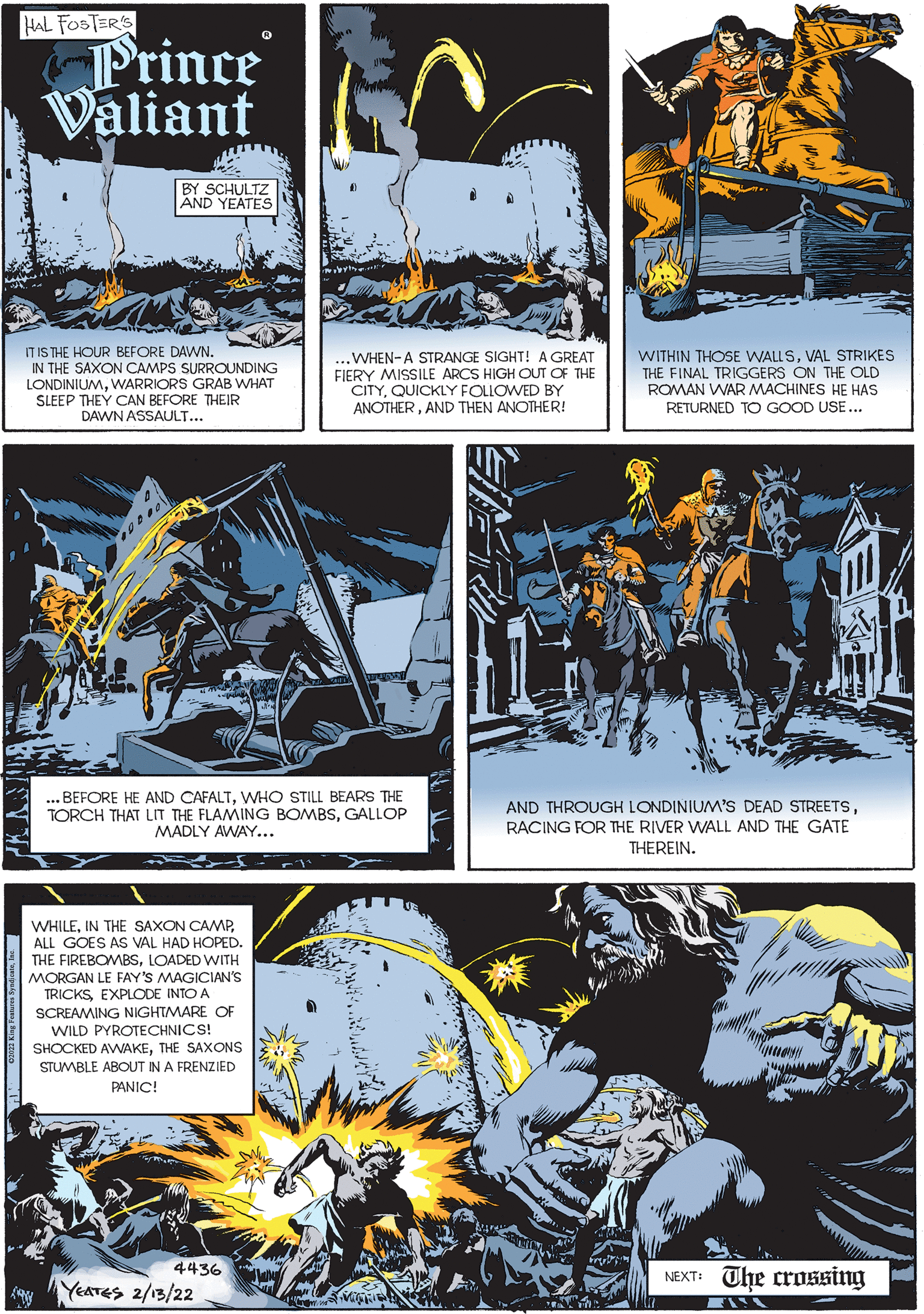 Poster OCR: HAL FOSTER'S Prince Valiant BY SCHULTZ AND YEATES IT IS THE HOUR BEFORE DAWN. IN THE SAXON CAMPS SURROUNDING LONDINIUMWARRIORS GRAB WHAT SLEEP THEY CAN BEFORE THEIR DAWN ASSAULT... ..WHEN-A STRANGE SIGHT! A GREAT FIERY MISSILE ARCS HIGH OUT OF THE CITYQUICKLY FOLLOWED BY ANOTHERAND THEN ANOTHER! WITHIN THOSE WALLSVAL STRIKES THE FINAL TRIGGERS ON THE OLD ROMAN WAR MACHINES HE HAS RETURNED TO GOOD USE... ... BEFORE HE AND CAFALTWHO STILL BEARS THE TORCH THAT LIT THE FLAMING BOMBSGALLOP MADLY AWAY... AND THROUGH LONDINIUM'S DEAD STREETSRACING FOR THE RIVER WALL AND THE GATE THEREIN. WHILEALL GOES AS VAL HAD HOPED. THE FIREBOMBSLOADED WITH MORGAN LE FAY'S MAGICIAN'S TRICKSEXPLODE INTO A SCREAMING NIGHTMARE OF WILD PYROTECHNICS! SHOCKED AWAKETHE SAXONS STUMBLE ABOUT IN A FRENZIED PANIC! 4436 NEXT: The crossing YEATES 2/13/22 HAL FOSTER'S Prince Valiant BY SCHULTZ AND YEATES IT IS THE HOUR BEFORE DAWN. IN THE SAXON CAMPS SURROUNDING LONDINIUMWARRIORS GRAB WHAT SLEEP THEY CAN BEFORE THEIR DAWN ASSAULT... ..WHEN-A STRANGE SIGHT! A GREAT FIERY MISSILE ARCS HIGH OUT OF THE CITYQUICKLY FOLLOWED BY ANOTHERAND THEN ANOTHER! WITHIN THOSE WALLSVAL STRIKES THE FINAL TRIGGERS ON THE OLD ROMAN WAR MACHINES HE HAS RETURNED TO GOOD USE... ... BEFORE HE AND CAFALTWHO STILL BEARS THE TORCH THAT LIT THE FLAMING BOMBSGALLOP MADLY AWAY... AND THROUGH LONDINIUM'S DEAD STREETSRACING FOR THE RIVER WALL AND THE GATE THEREIN. WHILEIN THE SAXON CAMPALL GOES AS VAL HAD HOPED. THE FIREBOMBSLOADED WITH MORGAN LE FAY'S MAGICIAN'S TRICKSEXPLODE INTO A SCREAMING NIGHTMARE OF WILD PYROTECHNICS! SHOCKED AWAKETHE SAXONS STUMBLE ABOUT IN A FRENZIED PANIC! 4436 NEXT: The crossing YEATES 2/13/22