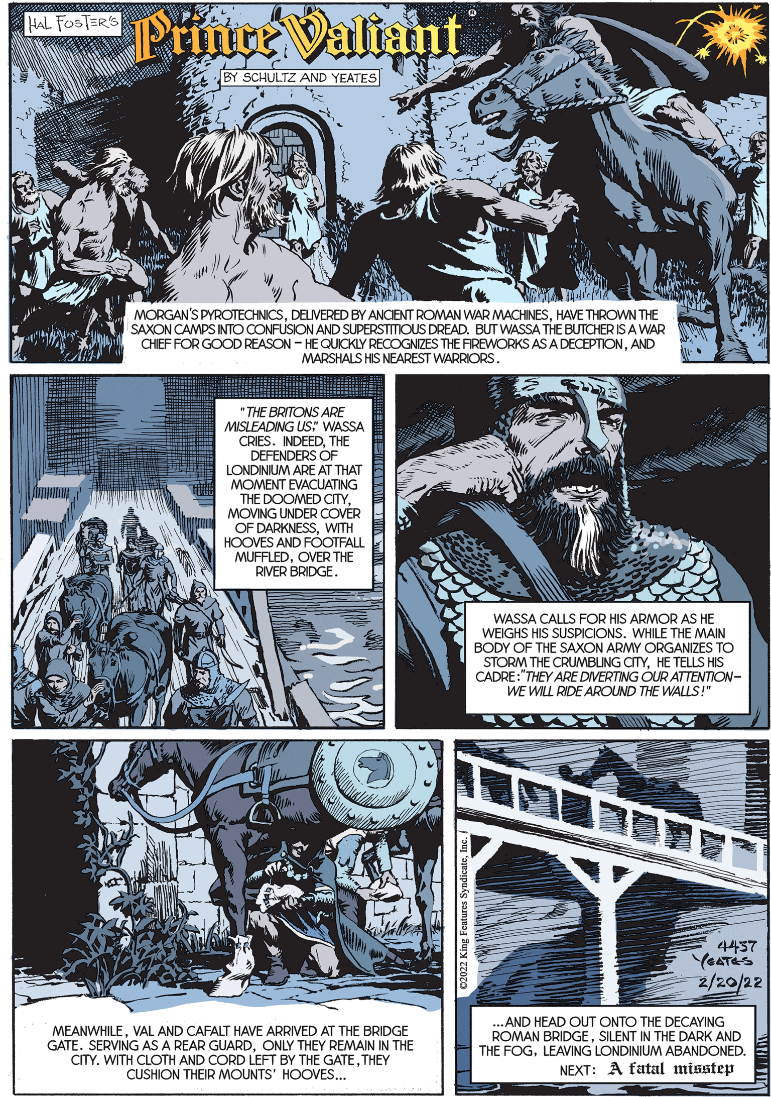 Art OCR: Prince Valiant HAL FOSTER'S BY SCHULTZ AND YEATES MORGAN'S PYROTECHNICSHAVE THROWN THE SAXON CAMPS INTO CONFUSION AND SUPERSTITIOUS DREAD. BUT WASSA THE BUTCHER IS A WAR CHIEF FOR GOOD REASON - HE QUICKLY RECOGNIZES THE FIREWORKS AS A DECEPTIONAND MARSHALS HIS NEAREST WARRIORS. "THE BRITONS ARE MISLEADING US" WASSA CRIES. INDEEDTHE DEFENDERS OF LONDINIUM ARE AT THAT MOMENT EVACUATING THE DOOMED CITYMOVING UNDER COVÉR OF DARKNESSWITH HOOVES AND FÓOTFALL MUFFLEDOVER THE RIVER BRIDGEWASSA CALLS FOR HIS ARMOR AS HE WEIGHS HIS SUSPICIONS. WHILE THE MAIN BODY OF THE SAXON ARMY ORGANIZES TO STORM THE CRUMBUNG CITYHE TELLS HIS CADRE:"THEY ARE DIVERTING OUR ATTENTION- WE WILL RIDE AROUND THE WALLS!" 4437 YEATES 2/20/22 ..AND HEAD OUT ONTO THE DECAYING ROMAN BRIDGESILENT IN THE DARK AND MEANWHILEVAL AND CAFALT HAVE ARRIVED AT THE BRIDGE GATE. SERVING AS A REAR GUARDONLY THEY REMAIN IN THE CITY. WITH CLOTH AND CORD LEFT BY THE GATETHEY CUSHION THEIR MOUNTS' HOOVES... THE FOGLEAVING LONDINIUM ABANDONED. NEXT: A fatal misstep 02022 King Features Syn Prince Valiant HAL FOSTER'S BY SCHULTZ AND YEATES MORGAN'S PYROTECHNICSDELIVERED BY ANCIENT ROMAN WAR MACHINESHAVE THROWN THE SAXON CAMPS INTO CONFUSION AND SUPERSTITIOUS DREAD. BUT WASSA THE BUTCHER IS A WAR CHIEF FOR GOOD REASON - HE QUICKLY RECOGNIZES THE FIREWORKS AS A DECEPTIONAND MARSHALS HIS NEAREST WARRIORS. "THE BRITONS ARE MISLEADING US" WASSA CRIES. INDEEDTHE DEFENDERS OF LONDINIUM ARE AT THAT MOMENT EVACUATING THE DOOMED CITYMOVING UNDER COVÉR OF DARKNESSWITH HOOVES AND FÓOTFALL MUFFLEDOVER THE RIVER BRIDGEWASSA CALLS FOR HIS ARMOR AS HE WEIGHS HIS SUSPICIONS. WHILE THE MAIN BODY OF THE SAXON ARMY ORGANIZES TO STORM THE CRUMBUNG CITYHE TELLS HIS CADRE:"THEY ARE DIVERTING OUR ATTENTION- WE WILL RIDE AROUND THE WALLS!" 4437 YEATES 2/20/22 ..AND HEAD OUT ONTO THE DECAYING ROMAN BRIDGESILENT IN THE DARK AND MEANWHILEVAL AND CAFALT HAVE ARRIVED AT THE BRIDGE GATE. SERVING AS A REAR GUARDONLY THEY REMAIN IN THE CITY. WITH CLOTH AND CORD LEFT BY THE GATETHEY CUSHION THEIR MOUNTS' HOOVES... THE FOGLEAVING LONDINIUM ABANDONED. NEXT: A fatal misstep 02022 King Features Syn