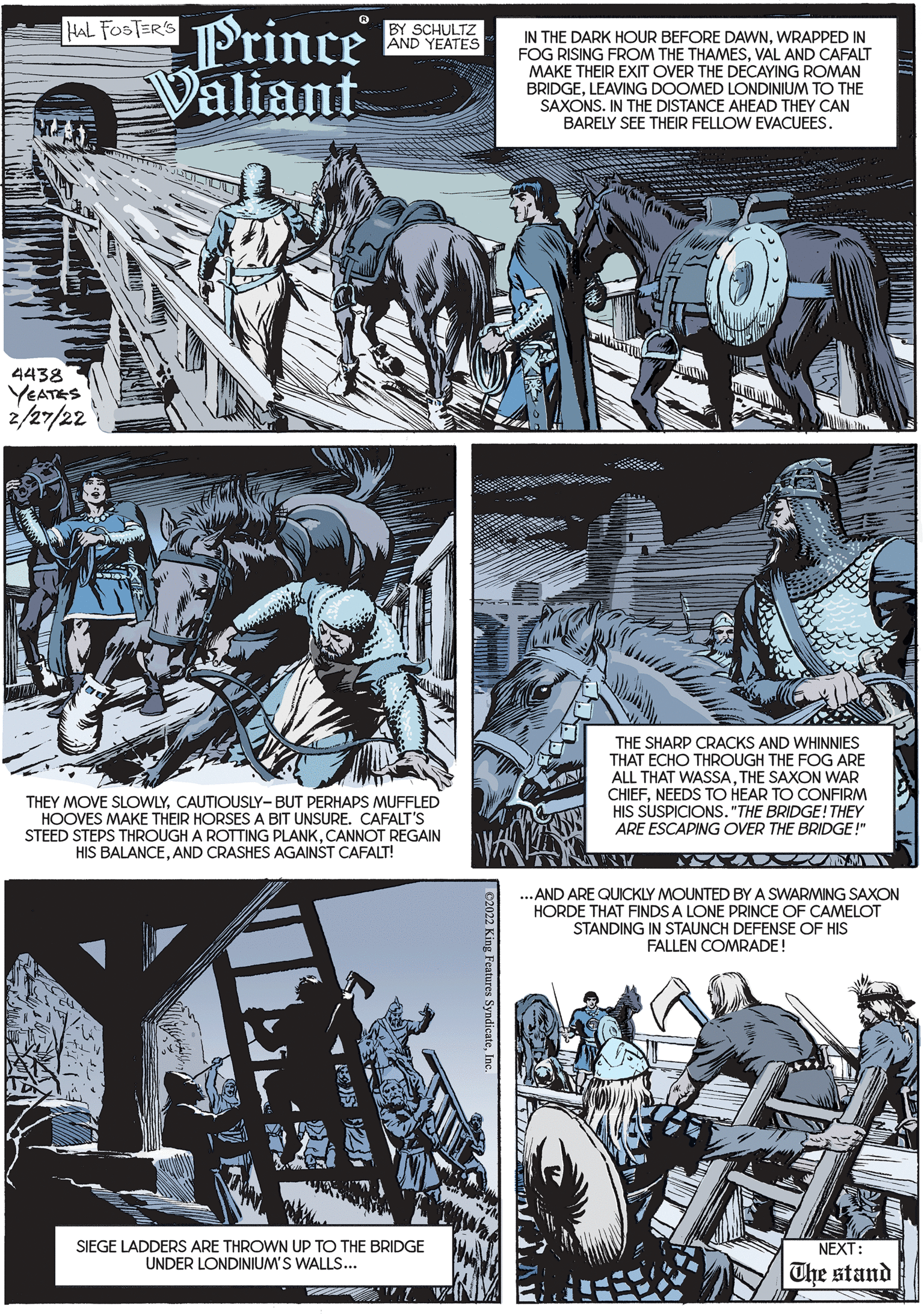 Illustration OCR: AL Foste Prince Valiant BY SCHULTZ AND YEATES IN THE DARK HOUR BEFORE DAWNWRAPPED IN FOG RISING FROM THE THAMESVAL AND CAFALT MAKE THEIR EXIT OVER THE DECAYING ROMAN BRIDGELEAVING DOOMED LONDINIUM TO THE SAXONS. IN THE DISTANCE AHEAD THEY CAN BARELY SEE THEIR FELLOW EVACUEES. 4438 YEATES 2/27/22 THE SHARP CRACKS AND WHINNIES THAT ECHO THROUGH THE FOG ARE ALL THAT WASSATHE SAXON WAR CHIEFNEEDS TO HEAR TO CONFIRM HIS SUSPICIONS. "THE BRIDGE! THEY ARE ESCAPING OVER THE BRIDGE!" THEY MOVE SLOWLYCAUTIOUSLY-BUT PERHAPS MUFFLED HOOVES MAKE THEIR HORSES A BIT UNSURE. CAFALT'S STEED STEPS THROUGH A ROTTING PLANKCANNOT REGAIN HIS BALANCEAND CRASHES AGAINST CAFALT! ANY ... AND ARE QUICKLY MOUNTED BY A SWARMING SAXON HORDE THAT FINDS A LONE PRINCE OF CAMELOT STANDING IN STAUNCH DEFENSE OF HIS FALLEN COMRADE! SIEGE LADDERS ARE THROWN UP TO THE BRIDGE UNDER LONDINIUM'S WALLS... NEXT: The stand C2022 King Features SyndicateIne AL Foste Prince Valiant BY SCHULTZ AND YEATES IN THE DARK HOUR BEFORE DAWNWRAPPED IN FOG RISING FROM THE THAMESVAL AND CAFALT MAKE THEIR EXIT OVER THE DECAYING ROMAN BRIDGELEAVING DOOMED LONDINIUM TO THE SAXONS. IN THE DISTANCE AHEAD THEY CAN BARELY SEE THEIR FELLOW EVACUEES. 4438 YEATES 2/27/22 THE SHARP CRACKS AND WHINNIES THAT ECHO THROUGH THE FOG ARE ALL THAT WASSATHE SAXON WAR CHIEFNEEDS TO HEAR TO CONFIRM HIS SUSPICIONS. "THE BRIDGE! THEY ARE ESCAPING OVER THE BRIDGE!" THEY MOVE SLOWLYCAUTIOUSLY-BUT PERHAPS MUFFLED HOOVES MAKE THEIR HORSES A BIT UNSURE. CAFALT'S STEED STEPS THROUGH A ROTTING PLANKCANNOT REGAIN HIS BALANCEAND CRASHES AGAINST CAFALT! ANY ... AND ARE QUICKLY MOUNTED BY A SWARMING SAXON HORDE THAT FINDS A LONE PRINCE OF CAMELOT STANDING IN STAUNCH DEFENSE OF HIS FALLEN COMRADE! SIEGE LADDERS ARE THROWN UP TO THE BRIDGE UNDER LONDINIUM'S WALLS... NEXT: The stand C2022 King Features Syndicate