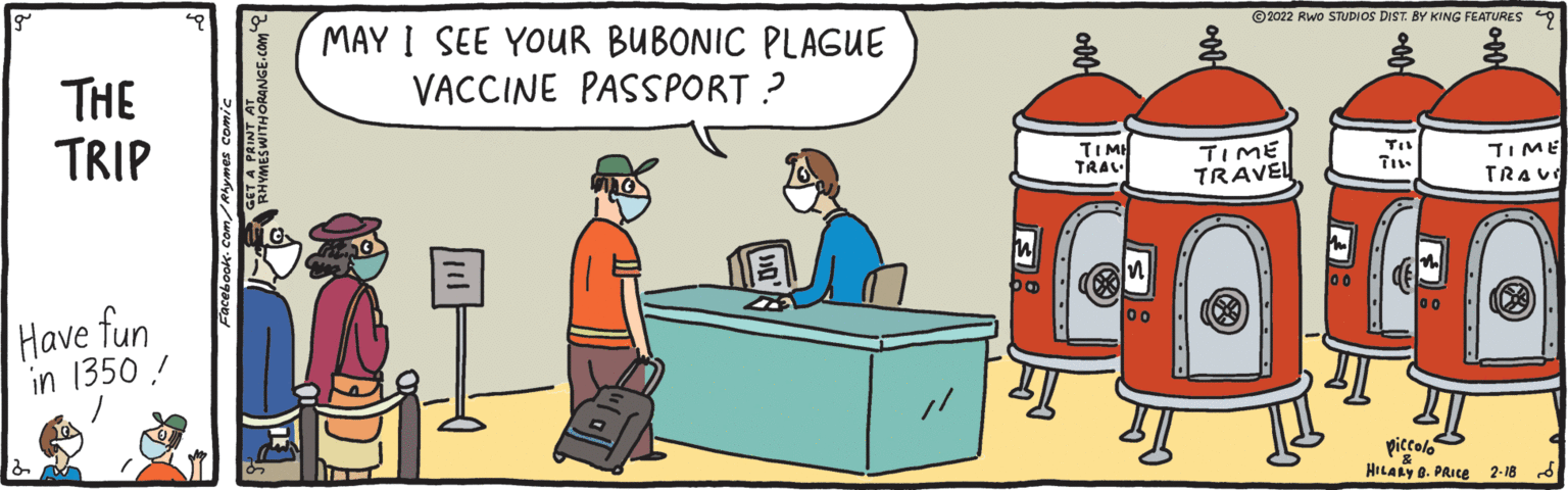 Illustration OCR: MAY I SEE YOUR BUBONIC PLAGUE VACCINE PASSPORT ? ©2022 Rwo STUDIOS DIST. BY KING FEATURES 9 THE TRIP TIMI TRAL TIME TRAVEL TIME TRAUE Have fun in 1350 ! piccolo HILARY O. PRICE 2-18 d MAY I SEE YOUR BUBONIC PLAGUE VACCINE PASSPORT ? ©2022 Rwo STUDIOS DIST. BY KING FEATURES 9 THE TRIP TIMI TRAL TIME TRAVEL TIME TRAUE Have fun in 1350 ! piccolo HILARY O. PRICE 2-18 d