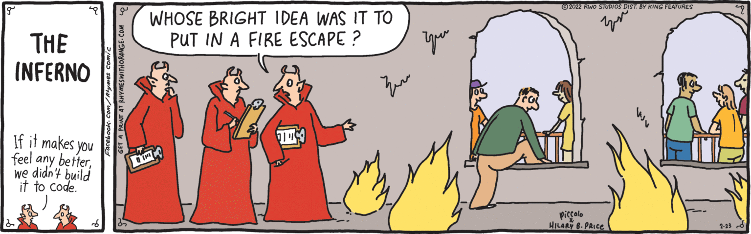 Line OCR: O2022 RWoO STUDIOS DIST. BY KING FEATURES WHOSE BRIGHT IDEA WAS IT TO PUT IN A FIRE ESCAPE ? THE INFERNO If it makes you feel any betterwe didn't build it to code. piccolo HILARY 8. PRICE 2-13 d O2022 RWoO STUDIOS DIST. BY KING FEATURES WHOSE BRIGHT IDEA WAS IT TO PUT IN A FIRE ESCAPE ? THE INFERNO If it makes you feel any betterwe didn't build it to code. piccolo HILARY 8. PRICE 2-13 d
