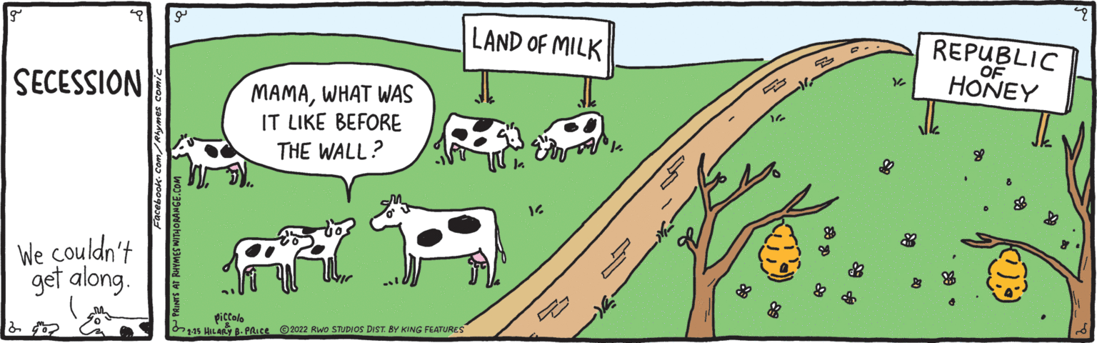 Mode of transport OCR: LAND OF MILK REPUBLIC OF HONEY SECESSION MAMAWHAT WAS IT LIKE BEFORE THE WALL? We couldn't get along. piccole O15 HILARY B- PRICE 2022 Rwo STUDIOS DIST. BY KING FEATURES LAND OF MILK REPUBLIC OF HONEY SECESSION MAMAWHAT WAS IT LIKE BEFORE THE WALL? We couldn't get along. piccole O15 HILARY B- PRICE 2022 Rwo STUDIOS DIST. BY KING FEATURES