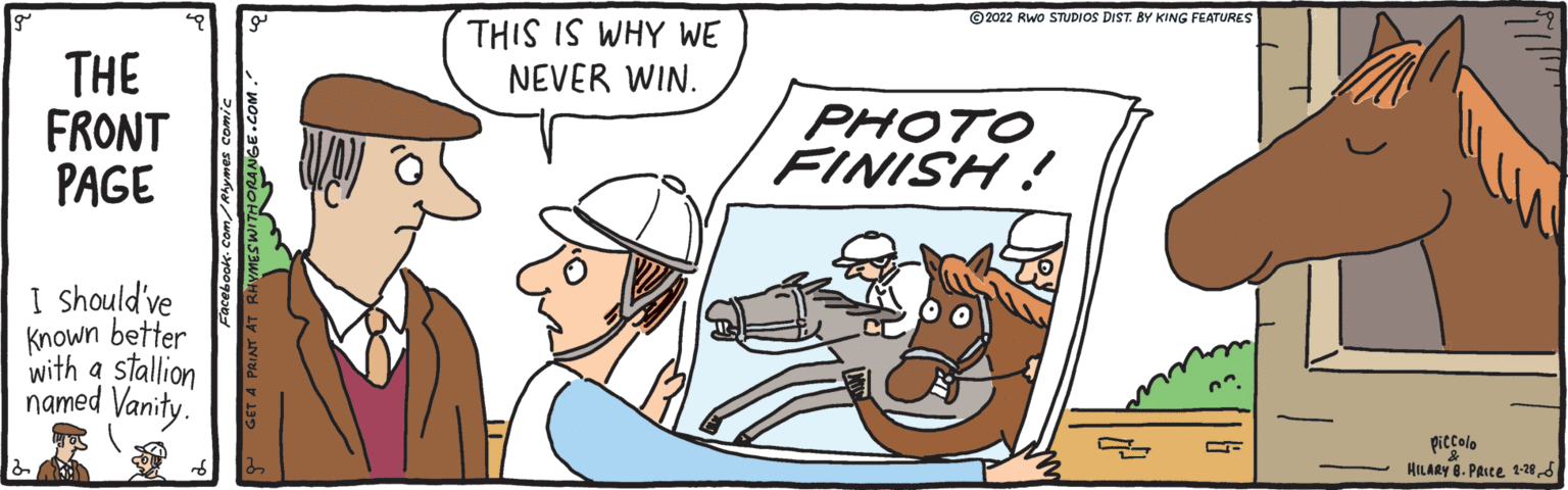 Line OCR: © 2022 Rwo STUDIOS DIST. BY KING FEATURES THIS IS WHY WE NEVER WIN. THE FRONT PAGE PHOTO FINISH! I should've Known better with a stallion named Vanity. piccolo HILARY 8. PArce 1-286 - GET A PRINT © 2022 Rwo STUDIOS DIST. BY KING FEATURES THIS IS WHY WE NEVER WIN. THE FRONT PAGE PHOTO FINISH! I should've Known better with a stallion named Vanity. piccolo HILARY 8. PArce 1-286 - GET A PRINT