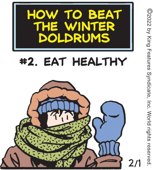 Font OCR: HOW TO BEAT THE WINTER DOLDRUMS #2. EAT HEALTHY 2/1 ©2022 by King Features SyndicateInc. World rights reserved. HOW TO BEAT THE WINTER DOLDRUMS #2. EAT HEALTHY 2/1 ©2022 by King Features SyndicateInc. World rights reserved.