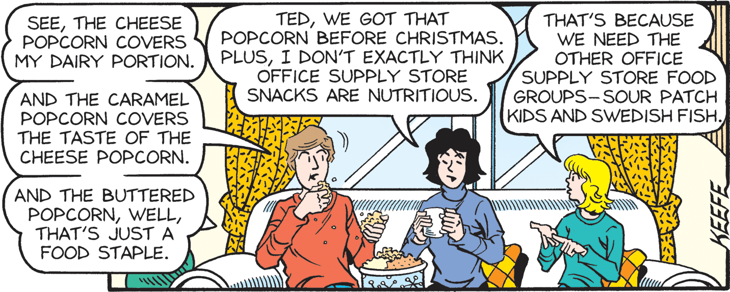 Conversation OCR: TEDWE GOT THAT POPCORN BEFORE CHRISTMAS. PLUSI DON'T EXACTLY THINK OFFICE SUPPLY STORE SNACKS ARE NUTRITIOUS. THAT'S BECAUSE WE NEED THE OTHER OFFICE SUPPLY STORE FOOD GROUPS-SOUR PATCH KIDS AND SWEDISH FISHTHE CHEESE POPCORN COVERS MY DAIRY PORTION. AND THE CARAMEL POPCORN COVERS THE TASTE OF THE CHEESE POPCORN. AND THE BUTTERED POPCORNTHAT'S JUST A FOOD STAPLE. KEEFE TEDWE GOT THAT POPCORN BEFORE CHRISTMAS. PLUSI DON'T EXACTLY THINK OFFICE SUPPLY STORE SNACKS ARE NUTRITIOUS. THAT'S BECAUSE WE NEED THE OTHER OFFICE SUPPLY STORE FOOD GROUPS-SOUR PATCH KIDS AND SWEDISH FISHTHE CHEESE POPCORN COVERS MY DAIRY PORTION. AND THE CARAMEL POPCORN COVERS THE TASTE OF THE CHEESE POPCORN. AND THE BUTTERED POPCORNTHAT'S JUST A FOOD STAPLE. KEEFE