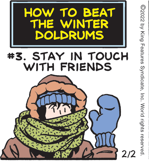 Happy OCR: HOW TO BEAT THE WINTER DOLDRUMS #3. STAY IN TOUCH WITH FRIENDS 2/2 ©2022 by King Features SyndicateInc. World rights reserved. HOW TO BEAT THE WINTER DOLDRUMS #3. STAY IN TOUCH WITH FRIENDS 2/2 ©2022 by King Features SyndicateInc. World rights reserved.