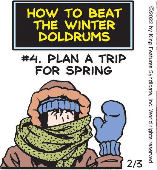 Font OCR: HOW TO BEAT THE WINTER DOLDRUMS #4. PLAN A TRIP FOR SPRING 2/3 ©2022 by King Features SyndicateInc. World rights reserved. HOW TO BEAT THE WINTER DOLDRUMS #4. PLAN A TRIP FOR SPRING 2/3 ©2022 by King Features SyndicateInc. World rights reserved.