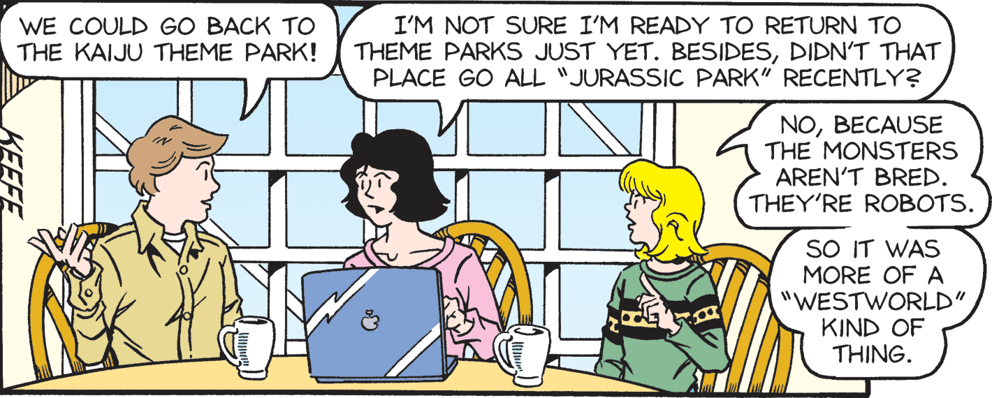 Line OCR: WE COULD GO BACK TO THE KAIJU THEME PARK! I'M NOT SURE I'M READY TO RETURN TO THEME PARKS JUST YET. BESIDESDIDN'T THAT PLACE GO ALL "JURASSIC PARK" RECENTLY? NOBECAUSE THE MONSTERS AREN'T BRED. THEY'RE ROBOTS. SO IT WAS MORE OF A "WESTWORLD" KIND OF THING. KEEFE WE COULD GO BACK TO THE KAIJU THEME PARK! I'M NOT SURE I'M READY TO RETURN TO THEME PARKS JUST YET. BESIDESDIDN'T THAT PLACE GO ALL "JURASSIC PARK" RECENTLY? NOBECAUSE THE MONSTERS AREN'T BRED. THEY'RE ROBOTS. SO IT WAS MORE OF A "WESTWORLD" KIND OF THING. KEEFE