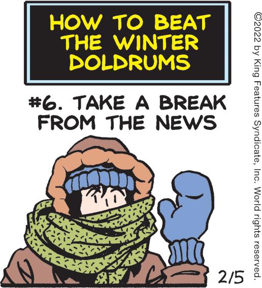 Happy OCR: HOW TO BEAT THE WINTER DOLDRUMS #6. TAKE A BREAK FROM THE NEWS 2/5 ©2022 by King Features SyndicateInc. World rights reserved. HOW TO BEAT THE WINTER DOLDRUMS #6. TAKE A BREAK FROM THE NEWS 2/5 ©2022 by King Features SyndicateInc. World rights reserved.
