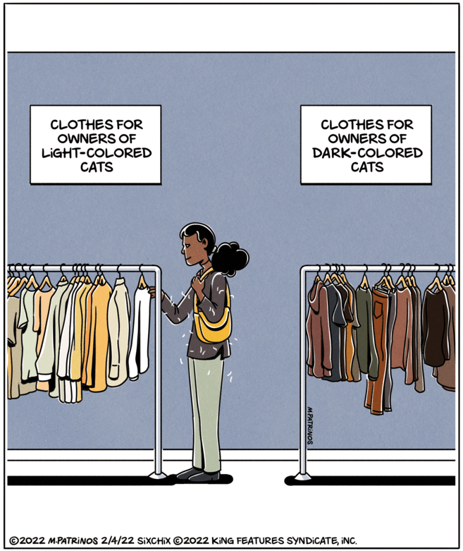 Event OCR: CLOTHES FOR OWNERS OF LIGHT-COLORED CATS CLOTHES FOR OWNERS OF DARK-COLORED CATS ?? ©2022 M.PATRINOS 2/4/22 SIXCHIX ©2022 KING FEATURES SYNDICATEINC. M.PATRINOS CLOTHES FOR OWNERS OF LIGHT-COLORED CATS CLOTHES FOR OWNERS OF DARK-COLORED CATS ?? ©2022 M.PATRINOS 2/4/22 SIXCHIX ©2022 KING FEATURES SYNDICATEINC. M.PATRINOS