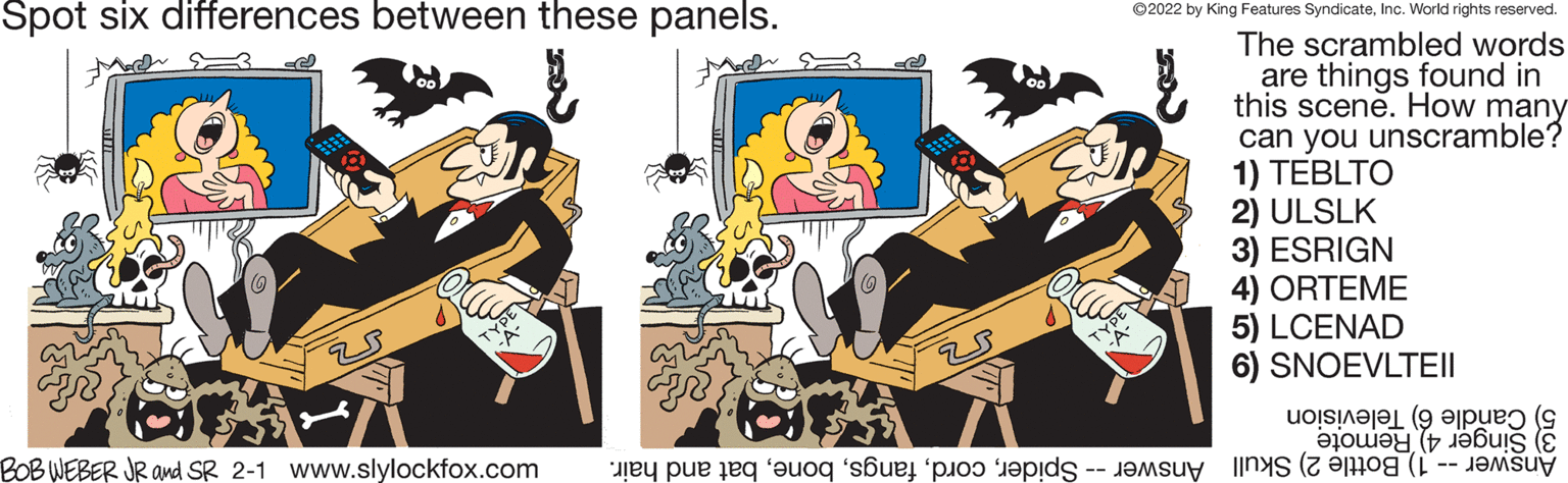 Drawing OCR: Spot six differences between these panels. ©2022 by King Features SyndicateInc. World rights reserved. The scrambled words are things found in this scene. How many can you unscramble? 1) TEBLTO 2) ULSLK 3) ESRIGN 4) ORTEME 5) LCENAD 6) SNOEVLTII 5) Candle 6) Television BOB WEBER JR and SR 2-1 www.slylockfox.com 3) Remote Answer -- 1) Bottle 2) Skull Answer -- Spiderbat and hair. Spot six differences between these panels. ©2022 by King Features SyndicateInc. World rights reserved. The scrambled words are things found in this scene. How many can you unscramble? 1) TEBLTO 2) ULSLK 3) ESRIGN 4) ORTEME 5) LCENAD 6) SNOEVLTII 5) Candle 6) Television BOB WEBER JR and SR 2-1 www.slylockfox.com 3) Remote Answer -- 1) Bottle 2) Skull Answer -- Spiderbat and hair.
