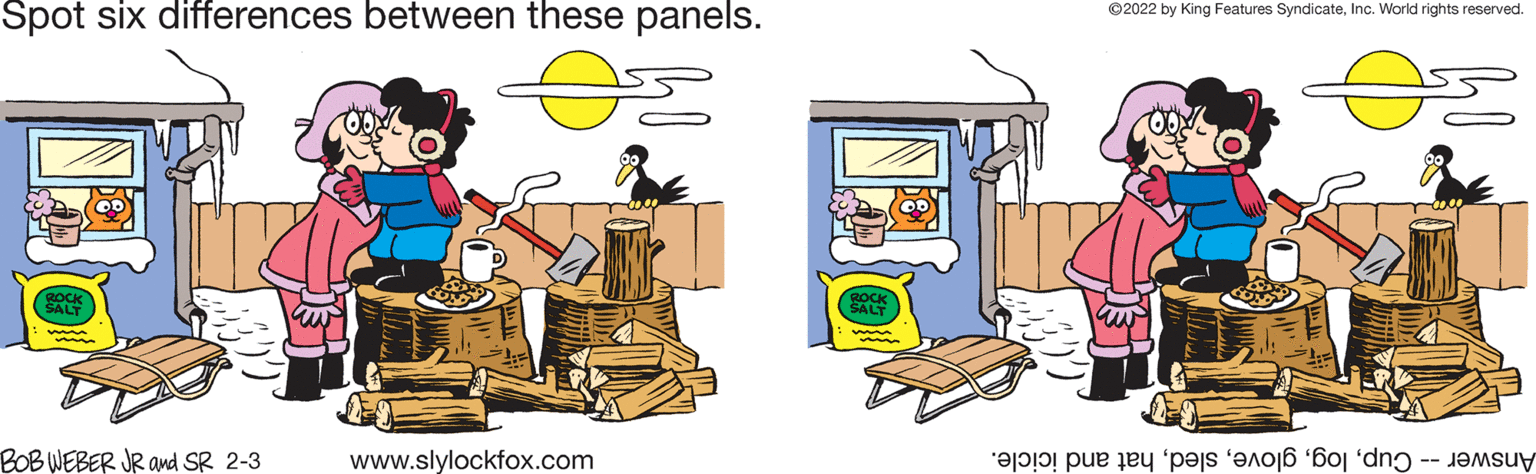 Conversation OCR: Spot six differences between these panels. ©2022 by King Features SyndicateInc. World rights reserved. ROCH SALT BOB WEBER JR and SR 2-3 www.slylockfox.com Answer-- ogat nd icicle. Spot six differences between these panels. ©2022 by King Features SyndicateInc. World rights reserved. ROCH SALT BOB WEBER JR and SR 2-3 www.slylockfox.com Answer-- ogat nd icicle.