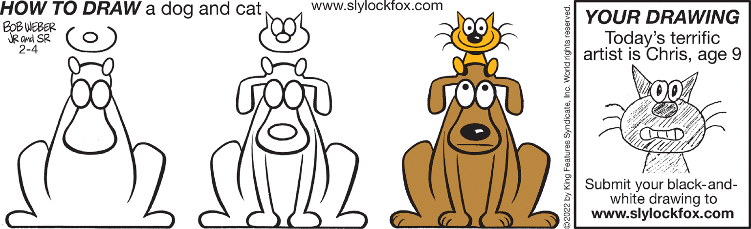 Line OCR: www.slylockfox.com HOW TO DRAW a dog and cat BOB WEBER JR and SR 2-4 YOUR DRAWING Today's terrific artist is Chrisage 9 Submit your black-and- white drawing to www.slylockfox.com 92022 by King Features SyndicateInc. World rights reserved. www.slylockfox.com HOW TO DRAW a dog and cat BOB WEBER JR and SR 2-4 YOUR DRAWING Today's terrific artist is Chrisage 9 Submit your black-and- white drawing to www.slylockfox.com 92022 by King Features SyndicateInc. World rights reserved.