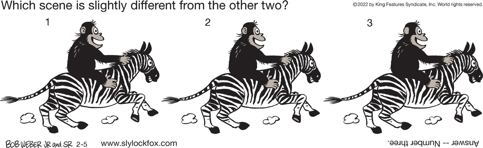 Tail OCR: Which scene is slightly different from the other two? ©2022 by King Features SyndicateInc. World rights reserved. 1 2 3 BOB WEBER JR and SR 2-5 www.slylockfox.com Answer -- Number three. Which scene is slightly different from the other two? ©2022 by King Features SyndicateInc. World rights reserved. 1 2 3 BOB WEBER JR and SR 2-5 www.slylockfox.com Answer -- Number three.