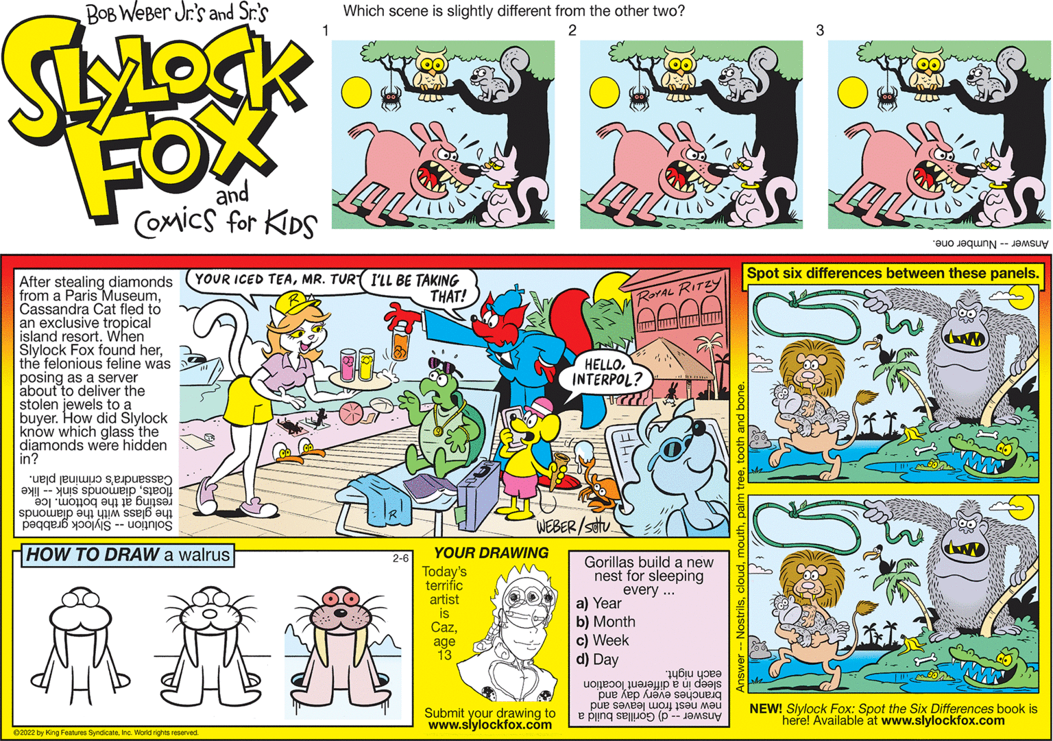 Creative arts OCR: BOB WeBer Jr's and Sr.'s Which scene is slightly different from the other two? FOX and CoMics for KIDS Answer Number one. Spot six differences between these panels. YOUR ICED TEAMR. TUR( I'LL BE TAKING THAT! After stealing diamonds from a Paris MuseumCassandra Cat fled to an exclusive tropical island resort. When Slylock Fox found herthe felonious feline was posing as a server about to deliver the stolen jewels to a buyer. How did Slylock knów which glass the diamonds were hidden in? ROYAL RITZY HELLOINTERPOL? Cassandra's criminal plan. floatsdiamonds sink -- like resting at the bottom. Ice the glass with the diamonds WEBER/stu Solution -- Slylock grabbed HOW TO DRAW a walrus YOUR DRAWING 2-6 Gorillas build a new nest for sleeping every .. Today's terrific artist is Cazage 13 a) Year b) Month c) Week d) Day each night. sleep in a different location branches every day and new nest from leaves and NEW! Slylock Fox: Spot the Six Differences book is Submit your drawing to www.slylockfox.com here! Available at www.slylockfox.com Answer -- d) Gorillas build a 02022 by King Features SyndicateIne. World rights reserved. BOB WeBer Jr's and Sr.'s Which scene is slightly different from the other two? FOX and CoMics for KIDS Answer Number one. Spot six differences between these panels. YOUR ICED TEAMR. TUR( I'LL BE TAKING THAT! After stealing diamonds from a Paris MuseumCassandra Cat fled to an exclusive tropical island resort. When Slylock Fox found herthe felonious feline was posing as a server about to deliver the stolen jewels to a buyer. How did Slylock knów which glass the diamonds were hidden in? ROYAL RITZY HELLOINTERPOL? Cassandra's criminal plan. floatsdiamonds sink -- like resting at the bottom. Ice the glass with the diamonds WEBER/stu Solution -- Slylock grabbed HOW TO DRAW a walrus YOUR DRAWING 2-6 Gorillas build a new nest for sleeping every .. Today's terrific artist is Cazage 13 a) Year b) Month c) Week d) Day each night. sleep in a different location branches every day and new nest from leaves and NEW! Slylock Fox: Spot the Six Differences book is Submit your drawing to www.slylockfox.com here! Available at www.slylockfox.com Answer -- d) Gorillas build a 02022 by King Features SyndicateIne. World rights reserved.