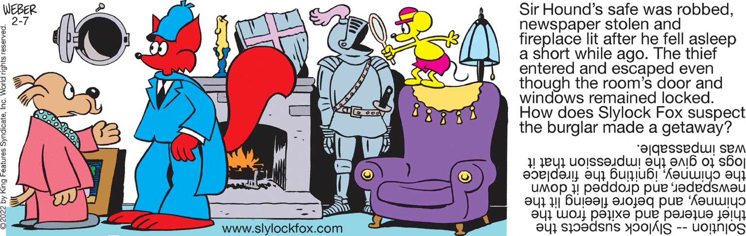 Happy OCR: Sir Hound's safe was robbednewspaper stolen and fireplace lit after he fell asleep a short while ago. The thief entered and escaped even though the room's door and windows remained locked. How does Slylock Fox suspect the burglar made a getaway? WEBER 2-7 was impassable. newspaperand dropped it down chimneyand before fleeing lit the logs give the impression that it the the fireplace www.slylockfox.com thief exited from the Solution -- Slylock suspects the Sir Hound's safe was robbednewspaper stolen and fireplace lit after he fell asleep a short while ago. The thief entered and escaped even though the room's door and windows remained locked. How does Slylock Fox suspect the burglar made a getaway? WEBER 2-7 was impassable. newspaperand dropped it down chimneyand before fleeing lit the logs give the impression that it the the fireplace www.slylockfox.com thief exited from the Solution -- Slylock suspects the