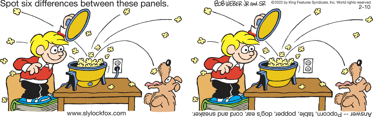 Gesture OCR: Spot six differences between these panels. BOB WEBER JR and SR ©2022 by King Features SyndicateInc. World rights reserved. 2-10 www.slylockfox.com Answer opcornord nd sneaker. Spot six differences between these panels. BOB WEBER JR and SR ©2022 by King Features SyndicateInc. World rights reserved. 2-10 www.slylockfox.com Answer opcornabl opperog's arord nd sneaker.