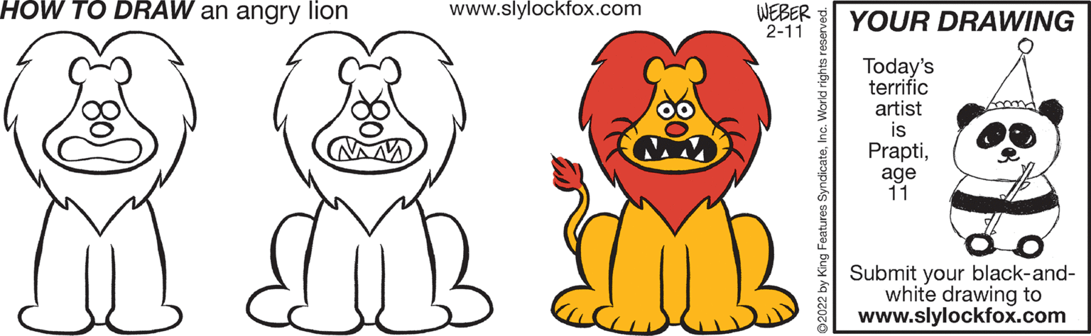 Product OCR: HOW TO DRAW an angry lion www.slylockfox.com WEBER 2-11 YOUR DRAWING Today's terrific artist is Praptiage 11 Submit your black-and- white drawing to www.slylockfox.com ©2022 by King Features SyndicateInc. World rights reserved. HOW TO DRAW an angry lion www.slylockfox.com WEBER 2-11 YOUR DRAWING Today's terrific artist is Praptiage 11 Submit your black-and- white drawing to www.slylockfox.com ©2022 by King Features SyndicateInc. World rights reserved.
