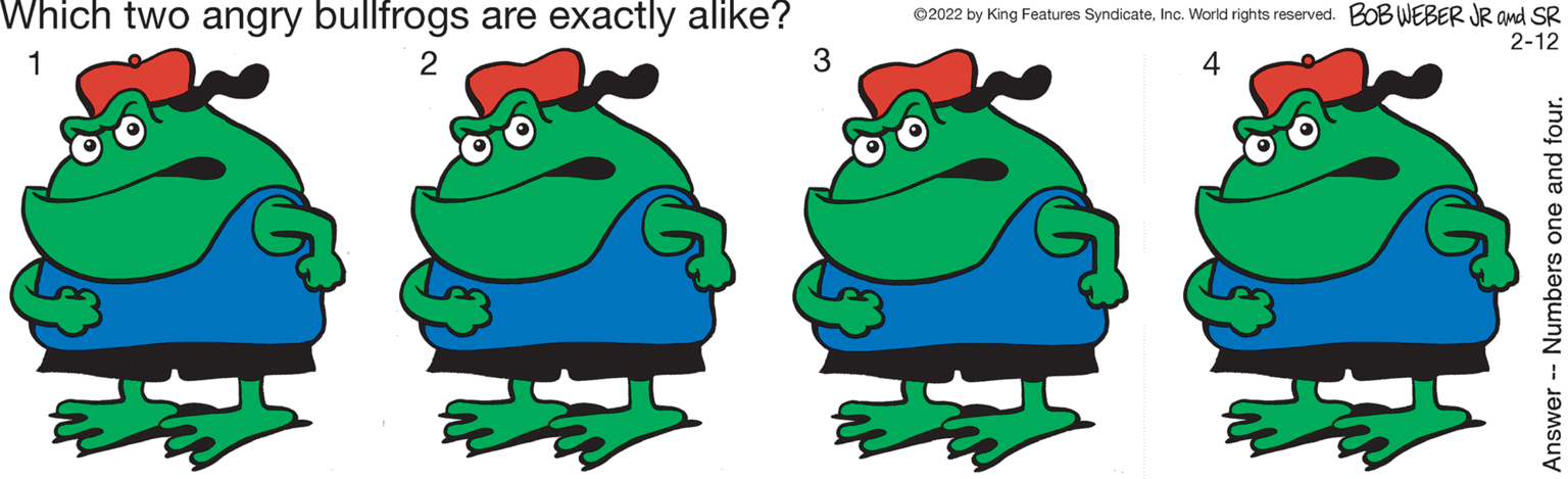 Happy OCR: Which two angry bullfrogs are exactly alike? ©2022 by King Features SyndicateInc. World rights reserved. BOB WEBER JR and SR 2-12 1 2 3 4 Answer -- Numbers one and four. Which two angry bullfrogs are exactly alike? ©2022 by King Features SyndicateInc. World rights reserved. BOB WEBER JR and SR 2-12 1 2 3 4 Answer -- Numbers one and four.