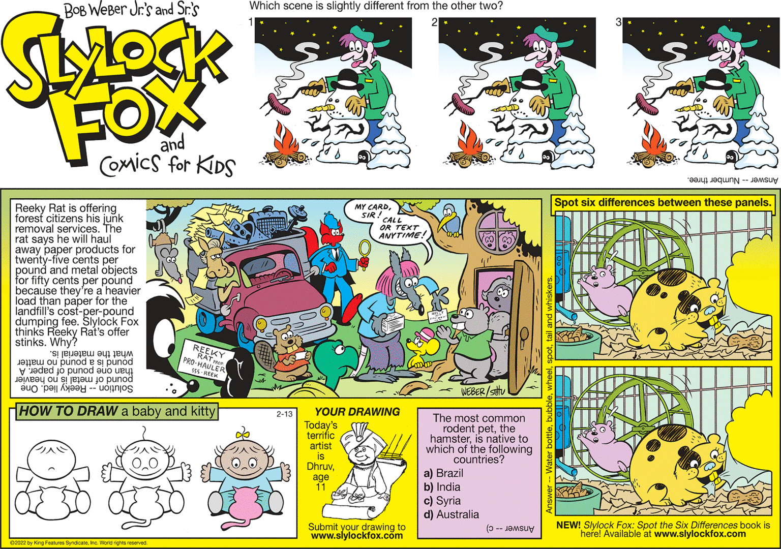 Parallel OCR: * C TEXT BOB WeBer Jr's and Sr.'s Which scene is slightly different from the other two? FOX and COxics for KIDS Answer Number three. Spot six differences between these panels. Reeky Rat is offering forest citizens his junk removal services. The rat says he will haul away paper products for twenty-five cents per pound and metal objects for fifty cents per pound because they're a heavier load than paper for the landfill's cost-per-pound dumping fee. Slylock Fox thinks Reeky Rat's offer stinks. Why? MY ANYTIME! what the material is. PRO-HAULER sEs - REE REEKY RAT ROP pound is à pound no matter pound of metal is no heavier Solution -- Reeky lied. One WEBER/setv HOW TO DRAW a baby and kitty YOUR DRAWING 2-13 Today's terrific artist is DhruvThe most common rodent petthe hamsteris native to which of the following countries? a) Brazil b) India c) Syria d) Australia age 11 Submit your drawing to www.slylockfox.com NEW! Slylock Fox: Spot the Six Differences book is Answer -- c) here! Available at www.slylockfox.com 02022 by King Features SyndicateInc. World rights reserved * C TEXT BOB WeBer Jr's and Sr.'s Which scene is slightly different from the other two? FOX and COxics for KIDS Answer Number three. Spot six differences between these panels. Reeky Rat is offering forest citizens his junk removal services. The rat says he will haul away paper products for twenty-five cents per pound and metal objects for fifty cents per pound because they're a heavier load than paper for the landfill's cost-per-pound dumping fee. Slylock Fox thinks Reeky Rat's offer stinks. Why? MY ANYTIME! what the material is. PRO-HAULER sEs - REE REEKY RAT ROP pound is à pound no matter pound of metal is no heavier Solution -- Reeky lied. One WEBER/setv HOW TO DRAW a baby and kitty YOUR DRAWING 2-13 Today's terrific artist is DhruvThe most common rodent petthe hamsteris native to which of the following countries? a) Brazil b) India c) Syria d) Australia age 11 Submit your drawing to www.slylockfox.com NEW! Slylock Fox: Spot the Six Differences book is Answer -- c) here! Available at www.slylockfox.com 02022 by King Features SyndicateInc. World rights reserved