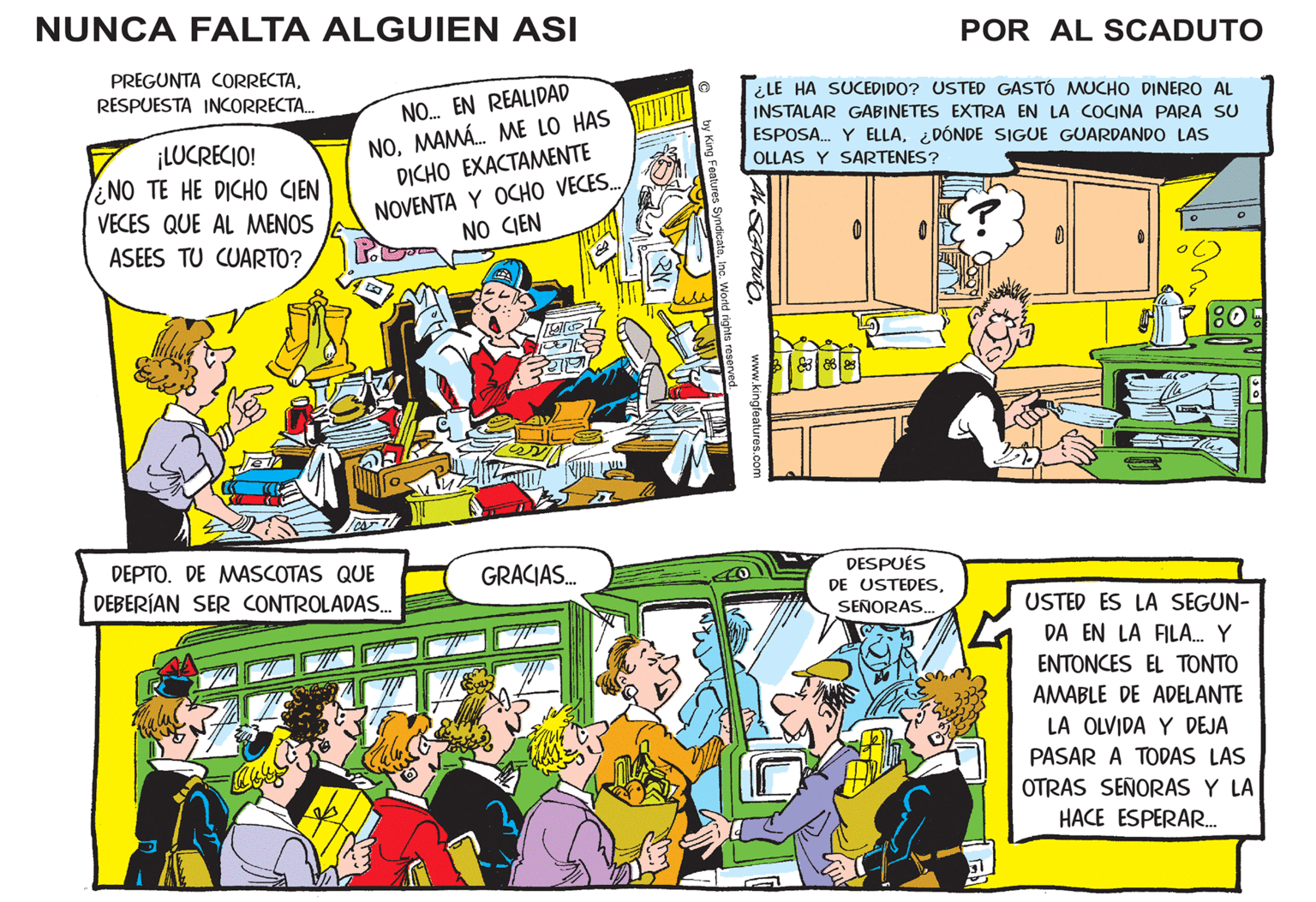 Publication OCR: NUNCA FALTA ALGUIEN ASI POR AL SCADUTO PREGUNTA CORRECTANO. EN REALIDAD NOMAMÁ. ME LO HAS DICHO EXACTAMENTE RESPUESTA INCORRECTA. ¿LE HA SUCEDIDO? USTED GASTÓ MUCHO DINERO AL INSTALAR GABINETES EXTRA EN LA COCINA PARA SU ¡LUCRECIO! NO TE HE DICHO CIEN ESPOSA. Y ELLA¿DÓNDE SIGUE GUARDANDO LAS OLLAS Y SARTENES? NOVENTA Y OCHO VECESNO CIEN VECES QUE AL MENOS ASEES TU CUARTO? DEPTO. DE MASCOTAS QUE GRACIAS. DESPUÉS DEBERÍAN SER CONTROLADAS. DE USTEDESSEÑORAS. USTED ES LA SEGUN- DA EN LA FILA. Y ????? ES EL TONTO AMABLE DE ADELANTE LA OLVIDA Y DEJA PASAR A TODAS LAS OTRAS SEÑORAS Y LA HACE ESPERAR. NUNCA FALTA ALGUIEN ASI POR AL SCADUTO PREGUNTA CORRECTANO. EN REALIDAD NOMAMÁ. ME LO HAS DICHO EXACTAMENTE RESPUESTA INCORRECTA. ¿LE HA SUCEDIDO? USTED GASTÓ MUCHO DINERO AL INSTALAR GABINETES EXTRA EN LA COCINA PARA SU ¡LUCRECIO! NO TE HE DICHO CIEN ESPOSA. Y ELLA¿DÓNDE SIGUE GUARDANDO LAS OLLAS Y SARTENES? NOVENTA Y OCHO VECESNO CIEN VECES QUE AL MENOS ASEES TU CUARTO? DEPTO. DE MASCOTAS QUE GRACIAS. DESPUÉS DEBERÍAN SER CONTROLADAS. DE USTEDESSEÑORAS. USTED ES LA SEGUN- DA EN LA FILA. Y ????? ES EL TONTO AMABLE DE ADELANTE LA OLVIDA Y DEJA PASAR A TODAS LAS OTRAS SEÑORAS Y LA HACE ESPERAR.