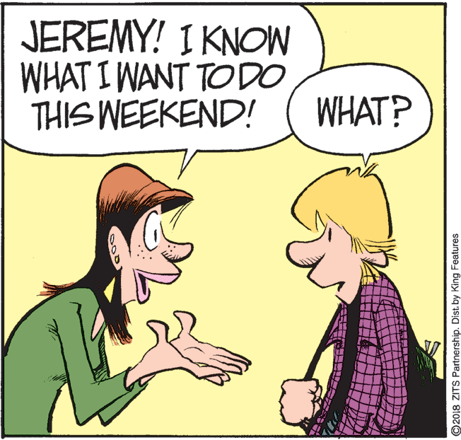 Happy OCR: JEREMY! I KNOW WHAT I WANT TO DO THIS WEEKEND! WHAT? O2018 ZITS Partnership. Dist. by King Features JEREMY! I KNOW WHAT I WANT TO DO THIS WEEKEND! WHAT? O2018 ZITS Partnership. Dist. by King Features