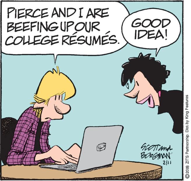 Jaw OCR: PIERCE AND I ARE BEEFING UPOUR COLLEGE RÉSUMÉS. IDEA! GOOD GOTTand 2/11 ©2018 ZITS Partnership. Dist. by King Features PIERCE AND I ARE BEEFING UPOUR COLLEGE RÉSUMÉS. IDEA! GOOD GOTTand 2/11 ©2018 ZITS Partnership. Dist. by King Features