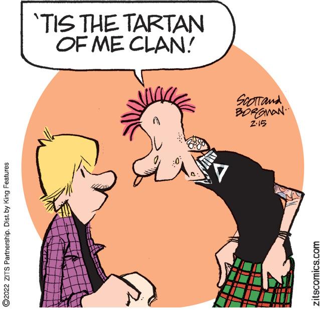 Jaw OCR: 'TIS THE TARTAN OF ME CLAN! ScOTTand 2-15 ©2022 ZITS Partnership. Dist. by King Features zitscomics.com 'TIS THE TARTAN OF ME CLAN! ScOTTand 2-15 ©2022 ZITS Partnership. Dist. by King Features zitscomics.com