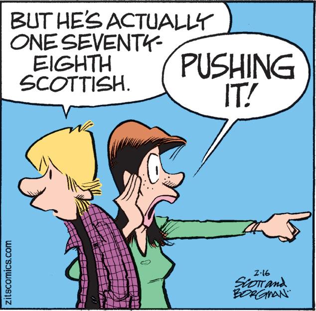 Organism OCR: BUT HE'S ACTUALLY ONE SEVENTK- EIGHTH SCOTTISH. PUSHING IT! Z-16 SioTand BORGMAN" zitscomics.com BUT HE'S ACTUALLY ONE SEVENTK- EIGHTH SCOTTISH. PUSHING IT! Z-16 SioTand BORGMAN" zitscomics.com