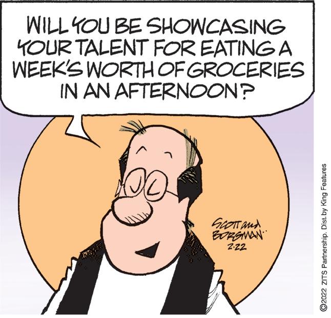 Happy OCR: WILL YOU BE SHOWCASING YOUR TALENT FOR EATING A WEEK'S WORTHOF GROCERIES IN AN AFTERNOON? GrOTand BORANAN Z22 ©2022 ZITS Partnership. Dist. by King Features WILL YOU BE SHOWCASING YOUR TALENT FOR EATING A WEEK'S WORTHOF GROCERIES IN AN AFTERNOON? GrOTand BORANAN Z22 ©2022 ZITS Partnership. Dist. by King Features