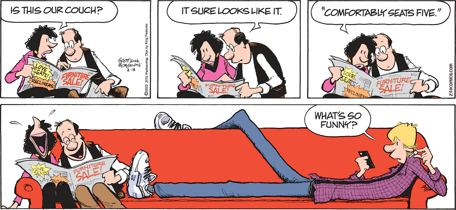 Interaction OCR: IT SURE LOOKS LIKE IT. "COMFORTABY SEATS FIVE." IS THIS OUR COUCH? PLOVE SEATS NON 2-13 FURNITUREC SALE! FURNITUP ECLINES ECLINER SALE WHAT'S SO FUNNY? FURNITURE SALE Co022 ZITS Partnership. Dist. by King Featuras zitscomics.com IT SURE LOOKS LIKE IT. "COMFORTABY SEATS FIVE." IS THIS OUR COUCH? PLOVE SEATS NON 2-13 FURNITUREC SALE! FURNITUP ECLINES ECLINER SALE WHAT'S SO FUNNY? FURNITURE SALE Co022 ZITS Partnership. Dist. by King Featuras zitscomics.com