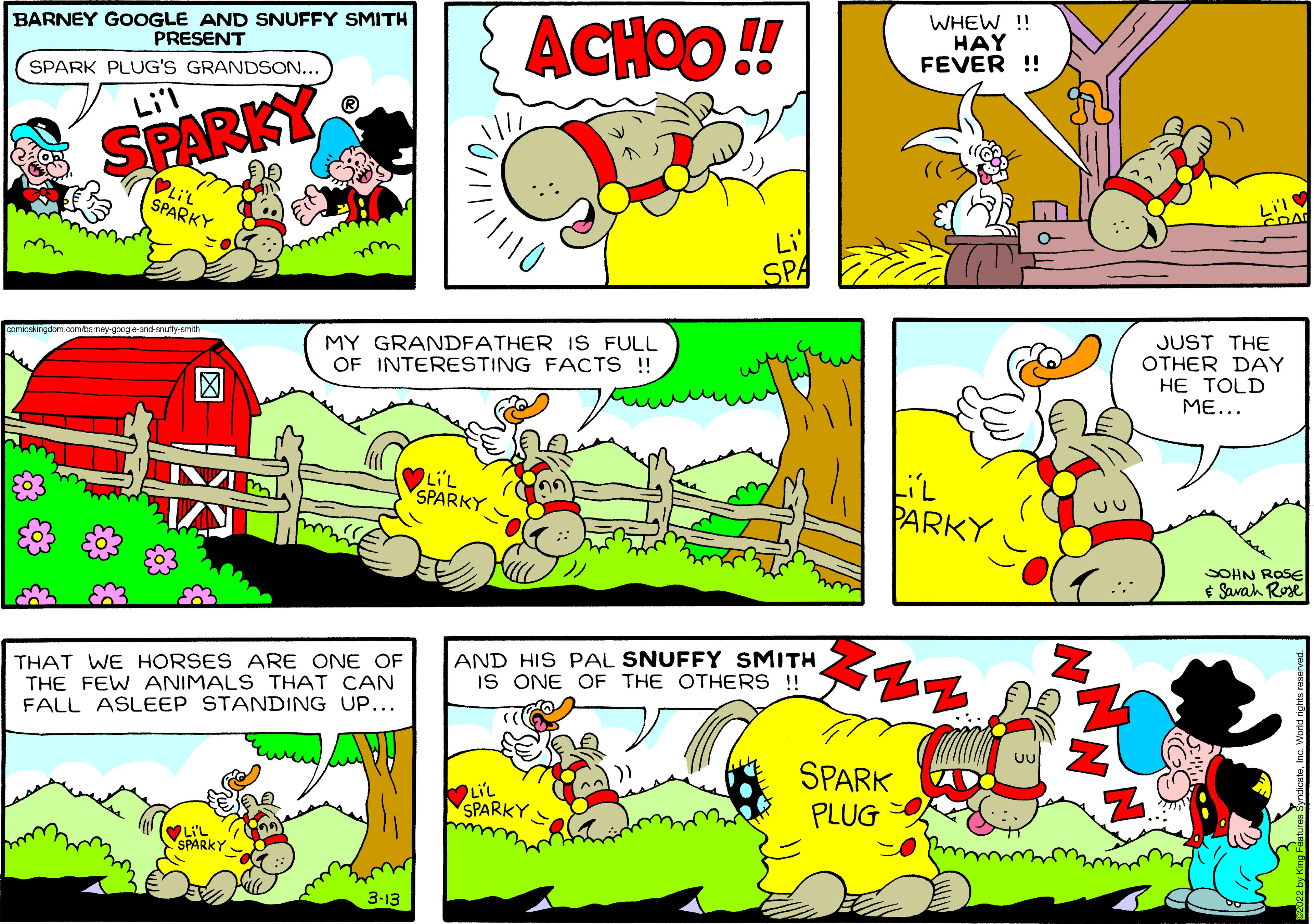 Art OCR: BARNEY GOOGLE AND SNUFFY SMITH PRESENT ACHOO ! WHEW ! HAY FEVER !! SPARK PLUG'S GRANDSON... Li'l SPARKY SPARKY Li SPA we comicskingdom mbeney googie and-snutty-sm MY GRANDFATHER IS FULL OF INTERESTING FACTS !! JUST THE OTHER DAY HE TOLD ME... LiL SPARKY PARKY SOHN ROSE E Savah Rose THAT WE HORSES ARE ONE OF THE FEW ANIMALS THAT CAN FALL ASLEEP STANDING UP... AND HIS PAL SNUFFY SMITH IS ONE OF THE OTHERS!! SPARK LiL SPARKY PLUG LI'L SPARKY 3-13 ? ? BARNEY GOOGLE AND SNUFFY SMITH PRESENT ACHOO ! WHEW ! HAY FEVER !! SPARK PLUG'S GRANDSON... Li'l SPARKY SPARKY Li SPA we comicskingdom mbeney googie and-snutty-sm MY GRANDFATHER IS FULL OF INTERESTING FACTS !! JUST THE OTHER DAY HE TOLD ME... LiL SPARKY PARKY SOHN ROSE E Savah Rose THAT WE HORSES ARE ONE OF THE FEW ANIMALS THAT CAN FALL ASLEEP STANDING UP... AND HIS PAL SNUFFY SMITH IS ONE OF THE OTHERS!! SPARK LiL SPARKY PLUG LI'L SPARKY 3-13 ? ?