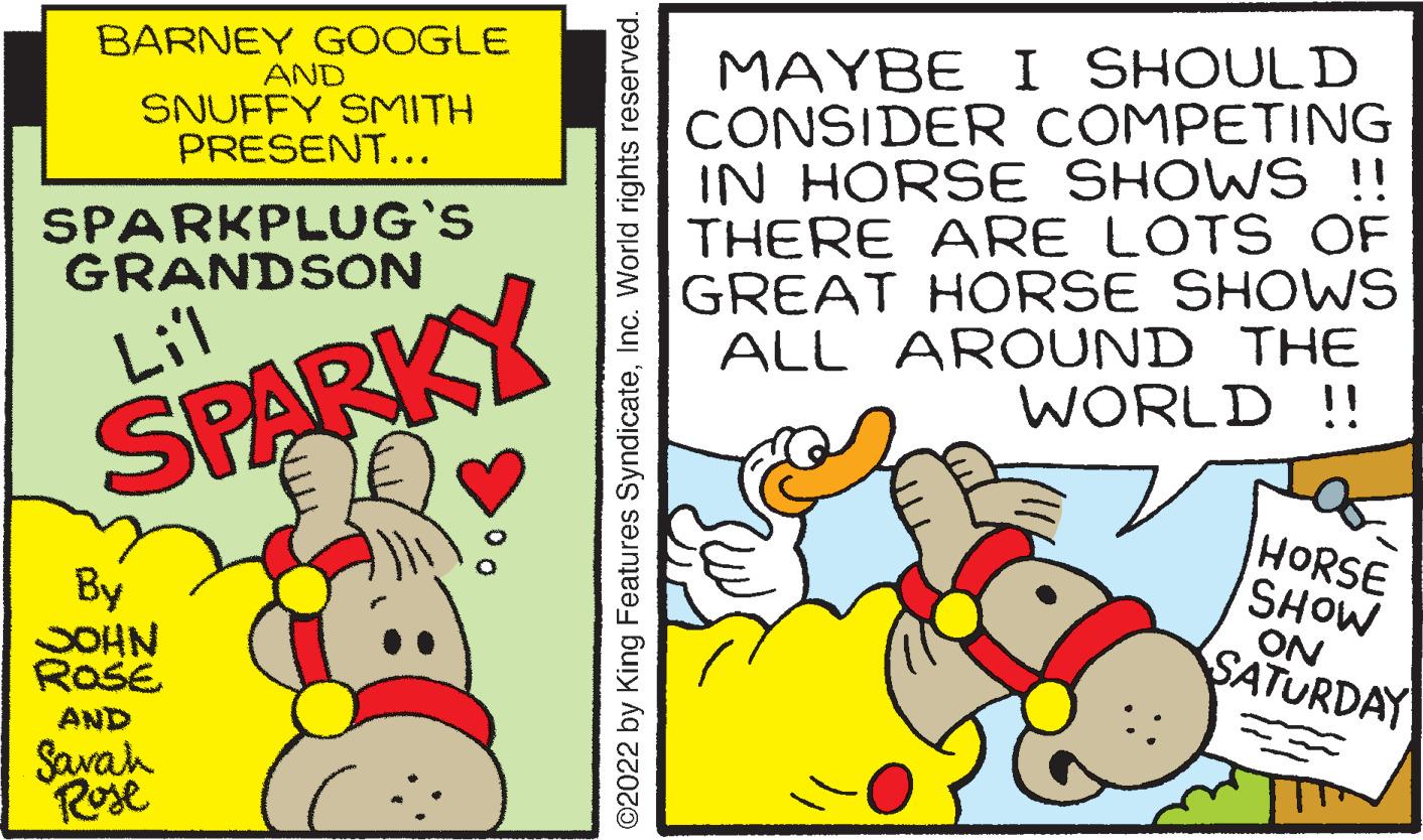 Event OCR: BARNEY GOOGLE AND SNUFFY SMITH PRESENT... MAYBE I SHOULD CONSIDER COMPETING IN HORSE SHOWS !! THERE ARE LOTS OF GREAT HORSE SHOWS ALL AROUND THE WORLD !! SPARKPLUG'S GRANDSON Lil SPARKY By SOHN ROSE HORSE SHOW ON SATURDAY AND Savah Rose ©2022 by King Features SyndicateInc. World rights reserved. BARNEY GOOGLE AND SNUFFY SMITH PRESENT... MAYBE I SHOULD CONSIDER COMPETING IN HORSE SHOWS !! THERE ARE LOTS OF GREAT HORSE SHOWS ALL AROUND THE WORLD !! SPARKPLUG'S GRANDSON Lil SPARKY By SOHN ROSE HORSE SHOW ON SATURDAY AND Savah Rose ©2022 by King Features SyndicateInc. World rights reserved.