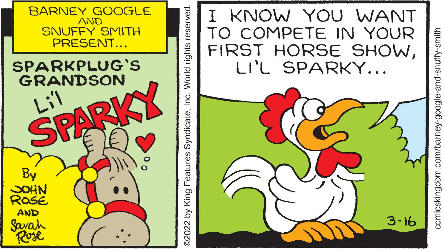 Beak OCR: BARNEY GOOGLE AND SNUFFY SMITH PRESENT... I KNOW YOU WANT TO COMPETE IN YOUR FIRST HORSE SHOWLI'L SPARKY... SPARKPLUG'S GRANDSON Lil SPARKY By SOHN ROSE AND Savah Rose 3-16 ©2022 by King Features SyndicateInc. World rights reserved. comicskingdom.com/barney-google-and-snuffy-smith BARNEY GOOGLE AND SNUFFY SMITH PRESENT... I KNOW YOU WANT TO COMPETE IN YOUR FIRST HORSE SHOWLI'L SPARKY... SPARKPLUG'S GRANDSON Lil SPARKY By SOHN ROSE AND Savah Rose 3-16 ©2022 by King Features SyndicateInc. World rights reserved. comicskingdom.com/barney-google-and-snuffy-smith