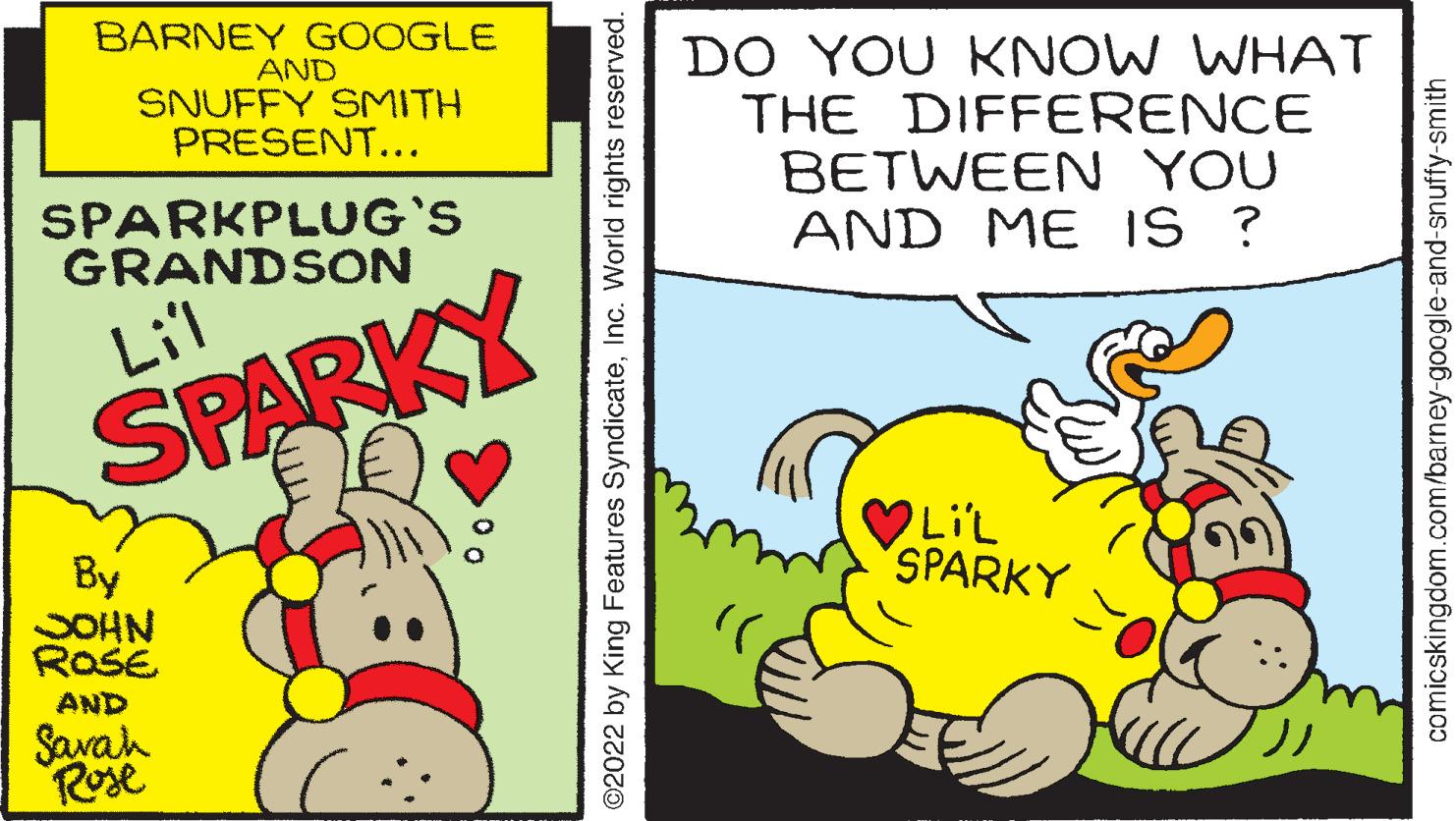 Fiction OCR: BARNEY GOOGLE AND SNUFFY SMITH PRESENT... DO YOU KNOW WHAT THE DIFFERENCE BETWEEN YOU AND ME IS ? SPARKPLUG'S GRANDSON Lil SPARKY LiL SPARKY By SOHN RoSE AND ?? Savah Rose ©2022 by King Features SyndicateInc. World rights reserved. comicskingdom.com/barney-google-and-snuffy-smith BARNEY GOOGLE AND SNUFFY SMITH PRESENT... DO YOU KNOW WHAT THE DIFFERENCE BETWEEN YOU AND ME IS ? SPARKPLUG'S GRANDSON Lil SPARKY LiL SPARKY By SOHN RoSE AND ?? Savah Rose ©2022 by King Features SyndicateInc. World rights reserved. comicskingdom.com/barney-google-and-snuffy-smith