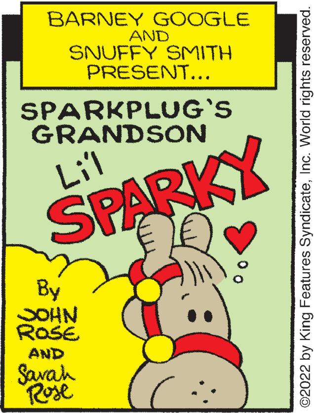 Carmine OCR: BARNEY GOOGLE AND SNUFFY SMITH PRESENT... SPARKPLUG'S GRANDSON Lil SPARKY By SOHN ROSE AND Savah Rose 0o ©2022 by King Features SyndicateInc. World rights reserved. BARNEY GOOGLE AND SNUFFY SMITH PRESENT... SPARKPLUG'S GRANDSON Lil SPARKY By SOHN ROSE AND Savah Rose 0o ©2022 by King Features SyndicateInc. World rights reserved.