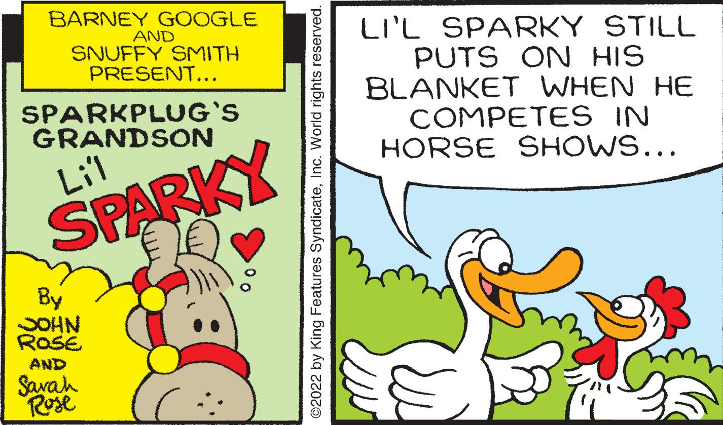 Pleased OCR: BARNEY GOOGLE LI'L SPARKY STILL PUTS ON HIS BLANKET WHEN HE COMPETES IN HORSE SHOWS... AND SNUFFY SMITH PRESENT... SPARKPLUG'S GRANDSON Lill SPARKY By SOHN ROSE AND Savah Rose ©2022 by King Features SyndicateInc. World rights reserved. BARNEY GOOGLE LI'L SPARKY STILL PUTS ON HIS BLANKET WHEN HE COMPETES IN HORSE SHOWS... AND SNUFFY SMITH PRESENT... SPARKPLUG'S GRANDSON Lill SPARKY By SOHN ROSE AND Savah Rose ©2022 by King Features SyndicateInc. World rights reserved.