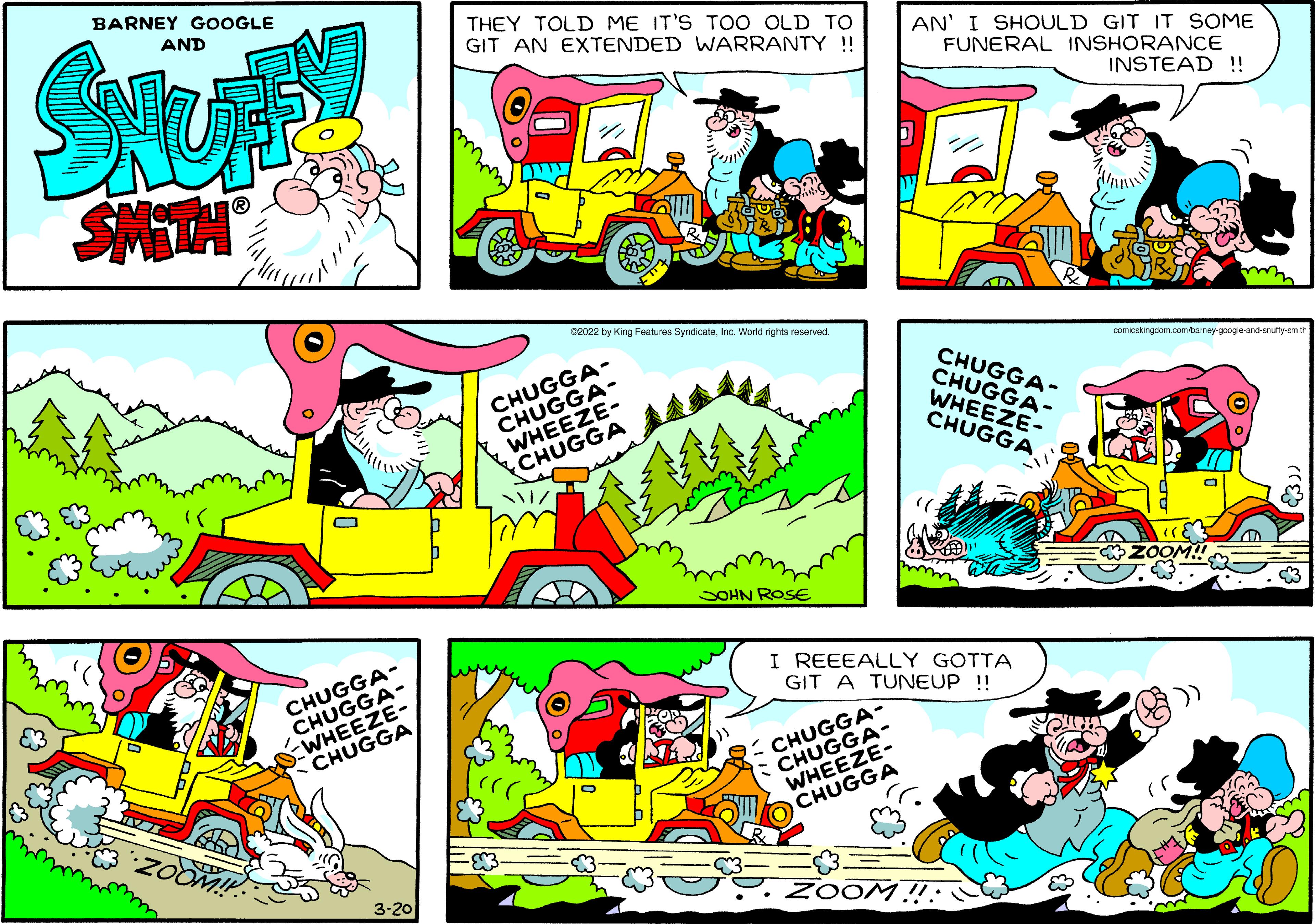 Fictional character OCR: BARNEY GOOGLE AND THEY TOLD ME IT'S TOO OLD TO GIT AN EXTENDED WARRANTY !! AN' I SHOULD GIT IT SOME FUNERAL INSHORANCE INSTEAD !! e2022 by King Features SyndicataInc. World rights reserved. CHUGGA- CHUGGA- WHEEZE- CHUGGA CHUGGA- CHUGGA- WHEEZE- CHUGGA comicakingdom.comtamey-googe-and-snutty-emit SOHN ROSE ZOOM CHUGGA- CHUGGA- WHEEZE- CHUGGA I REEEALLY GOTTA GIT A TUNEUP !! CHUGGA- CHUGGA- WHEEZE- CHUGGA 3-20 ZOOM!: C BARNEY GOOGLE AND THEY TOLD ME IT'S TOO OLD TO GIT AN EXTENDED WARRANTY !! AN' I SHOULD GIT IT SOME FUNERAL INSHORANCE INSTEAD !! e2022 by King Features SyndicataInc. World rights reserved. CHUGGA- CHUGGA- WHEEZE- CHUGGA CHUGGA- CHUGGA- WHEEZE- CHUGGA comicakingdom.comtamey-googe-and-snutty-emit SOHN ROSE ZOOM CHUGGA- CHUGGA- WHEEZE- CHUGGA I REEEALLY GOTTA GIT A TUNEUP !! CHUGGA- CHUGGA- WHEEZE- CHUGGA 3-20 ZOOM!: C