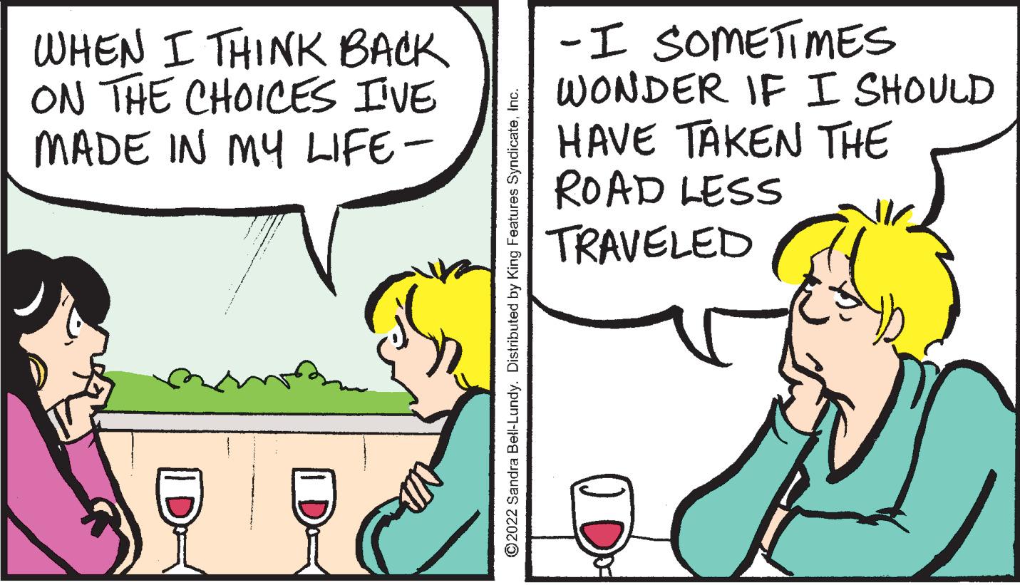 Font OCR: WHEN I THINK BACK ON THE CHOICES IVE MADE IN MY LIFE- -I SOMETIMES WONDER IF I SHOULD HAVE TAKEN THE ROAD LESS TRAVELED ©2022 Sandra Bell-Lundy. Distributed by King Features SyndicateWHEN I THINK BACK ON THE CHOICES IVE MADE IN MY LIFE- -I SOMETIMES WONDER IF I SHOULD HAVE TAKEN THE ROAD LESS TRAVELED ©2022 Sandra Bell-Lundy. Distributed by King Features Syndicate