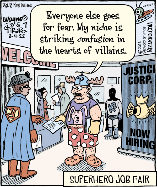 Art OCR: Dist. Y King Features Everyone else goes for fear. My niche is striking confusion in the hearts of villains. Wayno® IR?RO. 3.4.22 VELCS JUSTICI CORP. NOW HIRING SUPERHERO JOB FAIR ©2022 BIZARRO STUDIOS BIZARRO.COM Dist. Y King Features Everyone else goes for fear. My niche is striking confusion in the hearts of villains. Wayno® IR?RO. 3.4.22 VELCS JUSTICI CORP. NOW HIRING SUPERHERO JOB FAIR ©2022 BIZARRO STUDIOS BIZARRO.COM