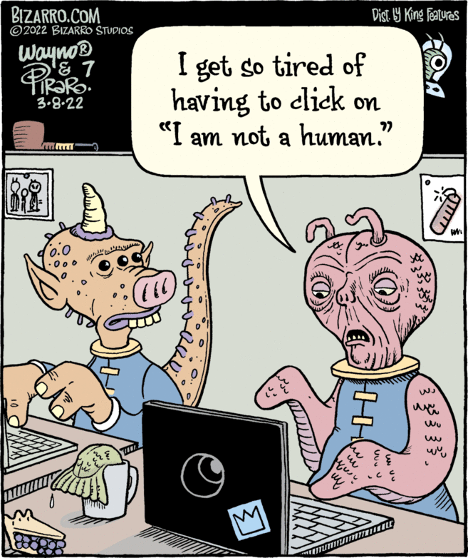 Computer OCR: BIZARRO.COM ©2022 BIZARRO STUDIOS Dist. 9 King Featuras Wayno® I get so tired of having to click on "I am not a human." 3.8.22 (0.0 BIZARRO.COM ©2022 BIZARRO STUDIOS Dist. 9 King Featuras Wayno® I get so tired of having to click on "I am not a human." 3.8.22 (0.0