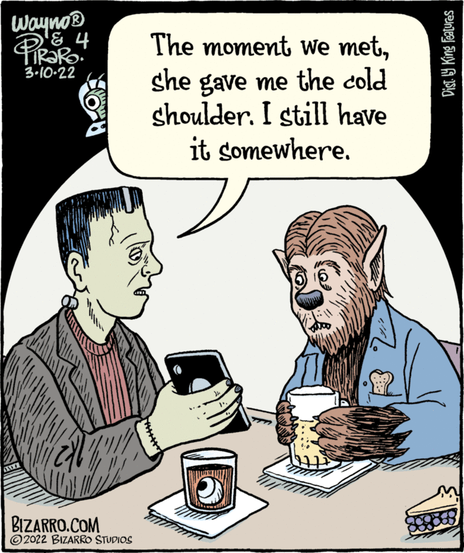 Font OCR: Wayno® The moment We metshe gave me the cold shoulder. I still have it somewhere. 3-10-22 BIZARRO.COM ©2022 BIZARRO STUDIOS Dist. 9 King Features Wayno® The moment We metshe gave me the cold shoulder. I still have it somewhere. 3-10-22 BIZARRO.COM ©2022 BIZARRO STUDIOS Dist. 9 King Features