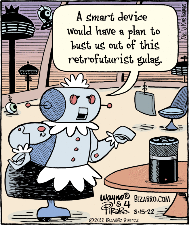Drawing OCR: A smart device Would have a plan to bust us out of this retrofuturist gulag. wayno BIZARRO.COM PRORO. 3-15-22 © 2022 BIZARRO STUDIOS Dist 9 King features A smart device Would have a plan to bust us out of this retrofuturist gulag. wayno BIZARRO.COM PRORO. 3-15-22 © 2022 BIZARRO STUDIOS Dist 9 King features