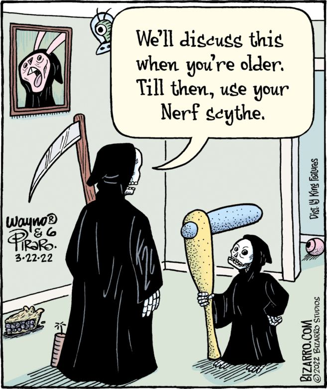 Humour OCR: We'll discuss this when you're older. Till thenuse your Nerf seythe. Wayno® 3.22-22 BIZARRO.COM © 2022 BIZARRO STUDIOS Dist 9 King Features We'll discuss this when you're older. Till thenuse your Nerf seythe. Wayno® 3.22-22 BIZARRO.COM © 2022 BIZARRO STUDIOS Dist 9 King Features
