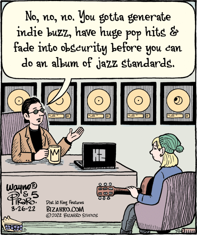 Design OCR: Nono. You gotta generate indie buzzhave huge pop hits & fade into obscurity before you can do an album of jazz standards. M K2 Wayno® Dist. b9 King Features BIZARRO.COM ©2022 BIZARRO STUDIOS 3.26.22 C? Nono. You gotta generate indie buzzhave huge pop hits & fade into obscurity before you can do an album of jazz standards. M K2 Wayno® Dist. b9 King Features BIZARRO.COM ©2022 BIZARRO STUDIOS 3.26.22 C ?