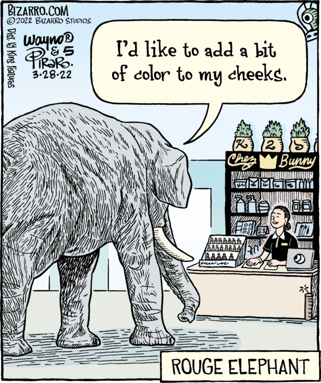 Elephants and Mammoths OCR: BIZARRO.COM © 2022 BIZARRO STUDIOS Wayno® l'd like to add a bit of color to my cheeks. 3.28.22 Ches Bunny AAAAAAAA AAAAA ROUGE ELEPHANT SO Dist. Y King Featuras BIZARRO.COM © 2022 BIZARRO STUDIOS Wayno® l'd like to add a bit of color to my cheeks. 3.28.22 Ches Bunny AAAAAAAA AAAAA ROUGE ELEPHANT SO Dist. Y King Featuras