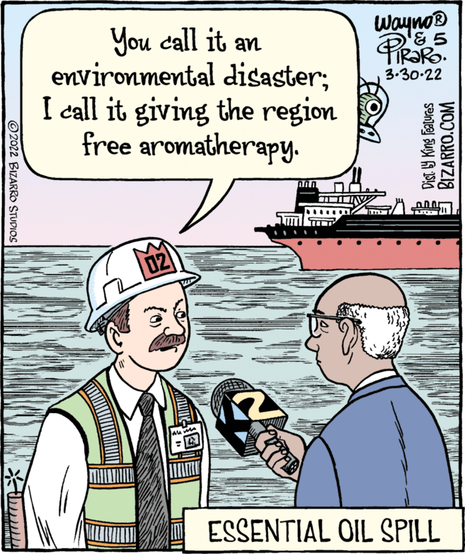 Line OCR: Wayno You call it an environmental disaster; I call it giving the region free aromatherapy. R?RO. 3.30-22 02 ESSENTIAL OIL SPILL ©2022 BIZARRO STUDIOS Dist Y King features BIZARRO.COM Wayno You call it an environmental disaster; I call it giving the region free aromatherapy. R?RO. 3.30-22 02 ESSENTIAL OIL SPILL ©2022 BIZARRO STUDIOS Dist Y King features BIZARRO.COM