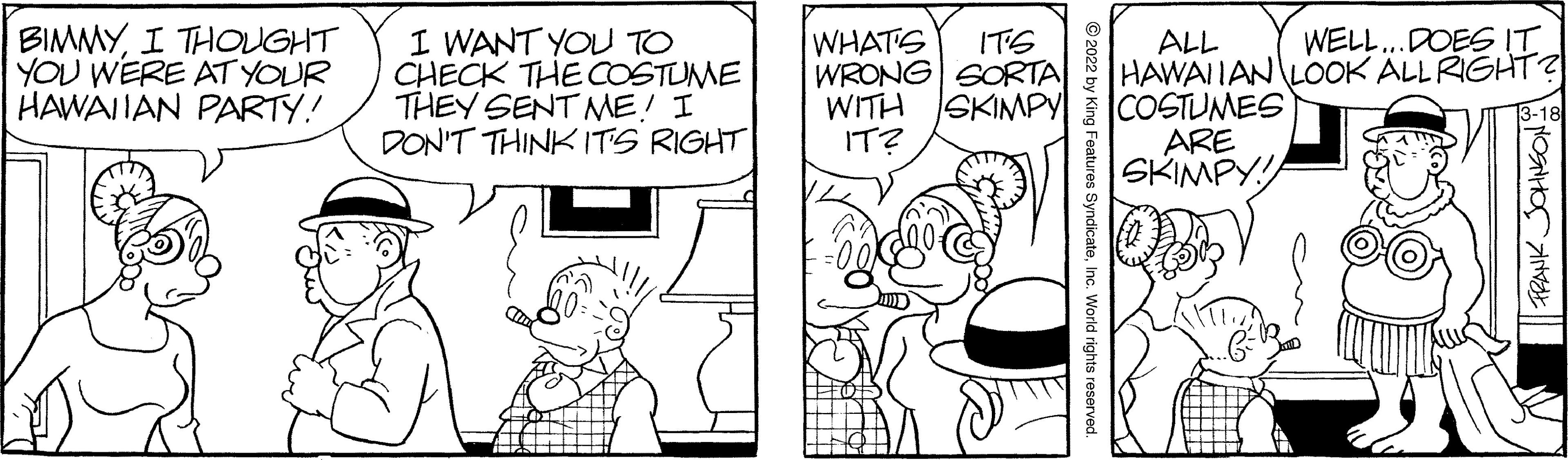 Font OCR: BIMMYI THOUGHT YOU WERE AT YOUR HAWAITAN PARTY! I WANT YOU TO CHECK THE COSTUME THEY SENT ME! I DON'T THINK ITS RIGHT| WHATS WRONG SORTA WITH ITS WELL..DOES IT ALL HAWAIIAN LOOK ALLRIGHT? COSTUMES ARE SKIMPY! SKIMPY IT? © 2022 by King Features SyndicateInc. World rights reserve BIMMYI THOUGHT YOU WERE AT YOUR HAWAITAN PARTY! I WANT YOU TO CHECK THE COSTUME THEY SENT ME! I DON'T THINK ITS RIGHT| WHATS WRONG SORTA WITH ITS WELL..DOES IT ALL HAWAIIAN LOOK ALLRIGHT? COSTUMES ARE SKIMPY! SKIMPY IT? © 2022 by King Features SyndicateInc. World rights reserve