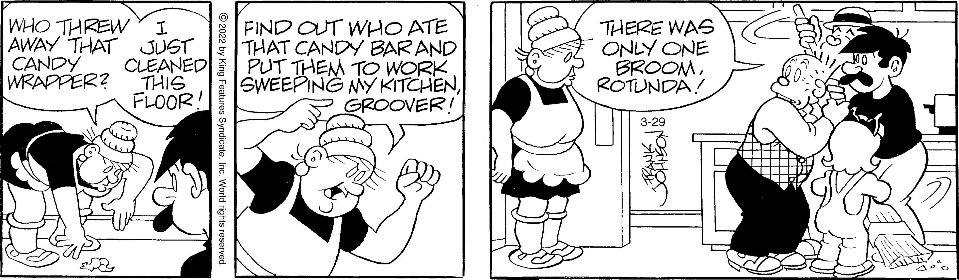 Finger OCR: WHO THREW AWAY THAT CANDY WRAPPER? FIND OUT WHO ATE THAT CANDY BAR AND CLEANED PUT THEM TO WORK SWEEPING MY KITCHENGROOVER! THERE WAS ONLY ONE BROOMROTUNDA! JUST THIS FLOOR! 3-29 © 2022 by King Features SyndicateInc. World rights reserved WHO THREW AWAY THAT CANDY WRAPPER? FIND OUT WHO ATE THAT CANDY BAR AND CLEANED PUT THEM TO WORK SWEEPING MY KITCHENGROOVER! THERE WAS ONLY ONE BROOMROTUNDA! JUST THIS FLOOR! 3-29 © 2022 by King Features SyndicateInc. World rights reserved